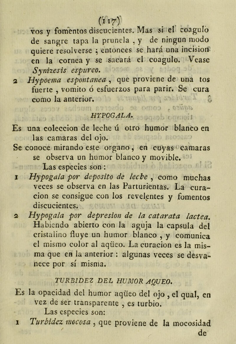 (l'f)' . , vos y fonfentos discucientes. Mas si'iel coaguló de sangre lapa la prunela , y de ningún modo quiere resolverse ^ entonces se hará una incisión en la cornea y se sacará el coagulo. Vease Synnesis espúreo. 2 Hypoema espontanea , que proviene de una tos fuerte , vomito ó esfuerzos para parir. Se cura como Ja anterior. ■ f, -i HTPOGALA. Es una colección de leche ú otro humor blanco en las camaras del ojo. Se conoce mirando este organo, en cuyas ' camaras se observa un humor blanco y movible. Las especies son: 1 Hypoga/a por deposito de leche , como muchas veces se observa en Jas Parturientas. La cura- ción se consigue con los revelentes y fomentos discucientes. 2 Hypogala por depresión de la catarata lactea. Habiendo abierto con la aguja la capsula del cristalino fluye un humor blanco , y comunica el mismo color al aqüeo. La curación es la mis- ma que en la anterior : algunas veces se desva- nece por sí misma. TURBIDEZ DEL HUMOR AQUEO, Es la opacidad del humor aqüeo del ojo , el quaí, en vez de ser transparente , es turbio. Las especies son: 1 Turbidez mocosa , que proviene de la mocosidad ' de