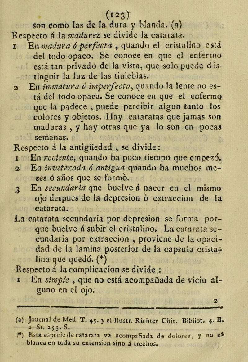 son como las de la dura y blanda, (a) Respecto á la madurez se divide la catarata. 1 madura ó perfecta y (\ndiX\diO q\ cristalino está del todo opaco. Se conoce en que el enfermo está tan privado de la vista, que solo puede d is- tinguir la luz de las tinieblas. 2 En immatura ó imperfecta^ quando la lente no es- tá del todo opaca. Se conoce en que el enfermo que la padece , puede percibir algún tanto los colores y objetos. Hay cataratas que jamas son maduras , y hay otras que ya lo son en pocas semanas. Respecto á la antigüedad , se divide: 1 En reciente, quando ha poco tiempo que empezó. 2 En inveterada ó antigua quando ha muchos me- ses ó años que se formo. 3 En secundaria que buelve á nacer en el mismo ojo después de la depresión ó extracción de la catarata. La catarata secundaria por depresión se forma por- que buelve á subir el cristalino. La catarata se- cundaria por extracción , proviene de la opaci- dad de la lamina posterior de la capsula crista- lina que quedó. (* *) Respecto á la complicación se divide : 1 En simple , que no está acompañada de vicio al- guno en el ojo. 2 (a) Journal de Med. T. 45. y el Ilustr. Richter Chir. Bibliot. 4- B. 2. St. 253. S. (*) Esta especie de catarata vá acompañada de dolores, y no e* blanca en toda su extensión sino á trechos.