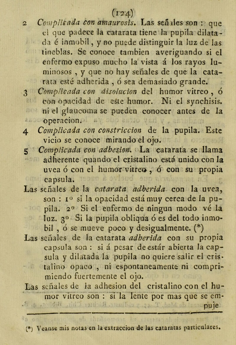 ei que padece la catarata tiene la pupila dilata- da é inmobil, y no puede distinguir la luz de las tineblas. Se conoce también averiguando si el enfermo expuso mucho la vista á los rayos lu- minosos , y que no hay señales de que la cata- rata esté adherida , ó sea demasiado grande. 3 Complicada con disolución del humor vitreo , ó con opacidad de este humor. Ni el synchisis. ni el glaucoma se pueden conocer antes de la Operación. 4 Complicada con constricción de la pupila. Este vicio se conoce mirando el ojo. 5 Complicada con adhesión» La catarata se llama adherente quando el cristalino está unido con la uvea ó con el humor vitrea, ó con su propia capsula. Las señales de la catarata adherida con la uvea, son : si la opacidad está muy cerca de la pu- pila. 2^ Si el enfermo de ningún modo vé la luz. 3^ Si la pupila obliqua ó es del todo inmo- bil , ó se mueve poco y desigualmente. (*) Las señales de la catarata adherida con su propia capsula son : si á pesar de estar abierta la cap- sula y dilatada la pupila no quiere salir el cris- talino opaco , ni espontáneamente ni compri- miendo fuertemente el ojo. Las señales de la adhesión del cristalino con el hu- mor vitreo son : si la lente por mas que se em- puje t*) Vcanse mis notas en la extracción de las cataratas particulares.