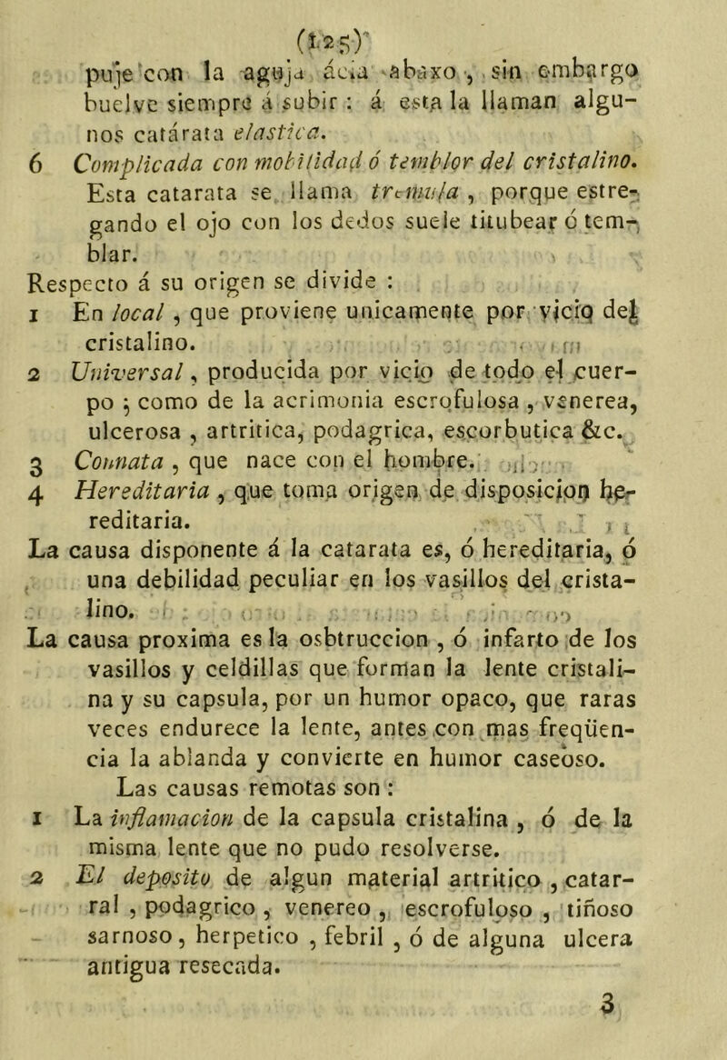 pu'ie can la agwja acia ^abaxO j .sin embargo buelvc siempre á subir : á esta la llaman algu- nos catarata elástica. 6 Complicada con mobilidad ó temblor del cristalino. Esta catarata se llama trémula , porque estre-; gando el ojo con los dedos suele titubear 6 tem- blar. Respecto á su origen se divide : 1 En local, que proviene únicamente por viciq dej cristalino. . ; > 2 Universalproducida por vicio de tpd^o el cuer- po ^ como de la acrimonia escrofulosa , veneren, ulcerosa , artrítica, podagrica, escorbútica &c. 3 Connata que nace con el hombre. , 4 Hereditaria , q,ue toma origen de disposic|pij hpr reditaria. ' ' . i La causa disponente á la catarata es, ó hereditaria, ó una debilidad peculiar en los vasillos del crista- lino. ( . / ■ >■) La causa próxima es la osbtruccion , ó infarto de los vasillos y celdillas que forman la lente cristali- na y su capsula, por un humor opaco, que raras veces endurece la lente, antes con rnas freqüen- cia la ablanda y convierte en humor caseoso. Las causas remotas son : 1 La inflamación de la capsula cristalina , ó de la misma lente que no pudo resolverse. 2 El deposito de algún material artrítico , catar- ral , podagrico , venereo , escrofuloso , tinoso sarnoso, herpetico , febril , ó de alguna ulcera antigua resecada.