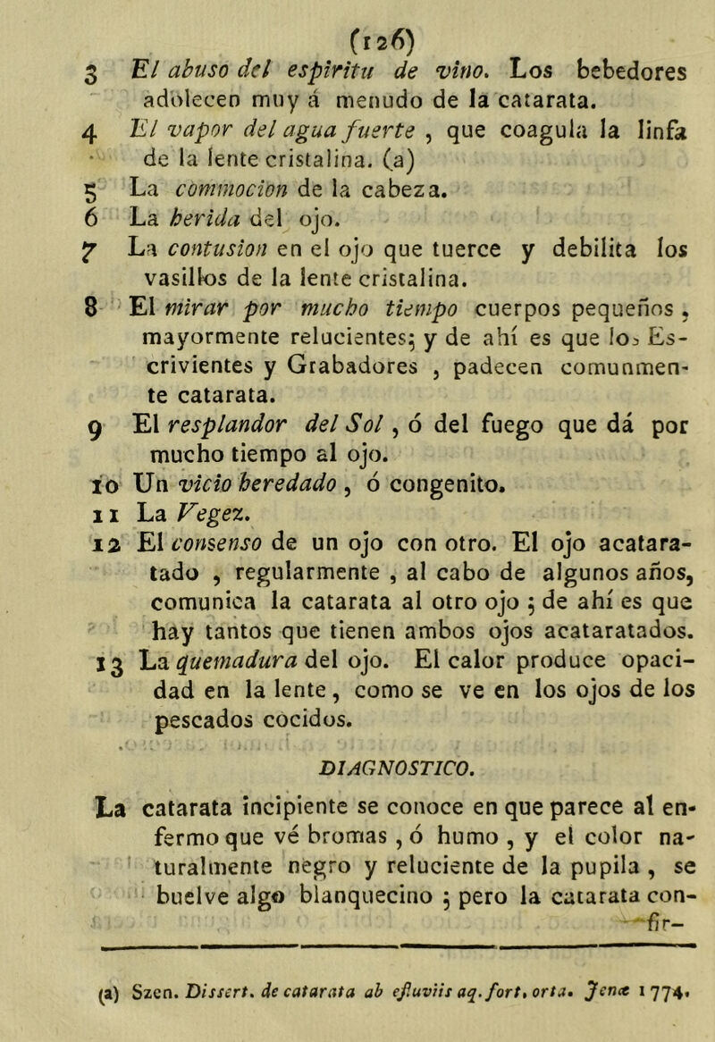 3 E*/ abuso del espíritu de vino. Los bebedores adolecen muy á menudo de la catarata. 4 7i7 vapor del agua fuerte , que coagula la linfa de la lente cristalina, (a) 5 La commocion de la cabeza. 6 La herida del ojo. La contusión en el ojo que tuerce y debilita los vasillos de la lente cristalina. 8 El mirar por mucho tiempo cuerpos pequeños . mayormente relucientes^ y de ahí es que lo^ Es- crivientes y Grabadores , padecen comunmen- te catarata. 9 El resplandor del Sol, ó del fuego que dá por mucho tiempo al ojo. 10 Vo vicio heredado ^ ó congenito. 11 La Fegez. 12 El consenso de un ojo con otro. El ojo acalara- tado , regularmente , al cabo de algunos años, comunica la catarata al otro ojo , de ahí es que hay tantos que tienen ambos ojos acataratados. 13 L^ d^emadura át\ o]o. El calor produce opaci- dad en la lente, como se ve en los ojos de los pescados cocidos. «' DIAGNOSTICO. La catarata incipiente se conoce en que parece al en- fermo que vé bromas ,ó humo , y el color na- turalmente negro y reluciente de la pupila , se buelve algo blanquecino 5 pero la catarata con- ■ -'fir- l») Szcn. Dissert. de catarata ab efMvtis aq.fort.orta. Jencc 1774.