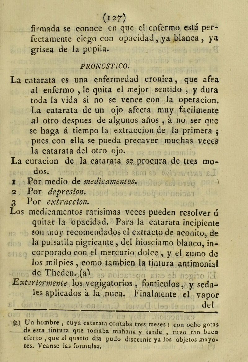 firmada se conoce en que el enfermo está per- fectamente ciego con opacidad, ya blanca , ya grisea de la pupila. PRONOSTICO. La catarata es una enfermedad crónica, que afea al enfermo , le quita el mejor sentido , y dura toda la vida si no se vence con la operación. La catarata de un ojo afecta muy fácilmente al otro después de algunos años , a no ser que se haga á tiempo la extracción de la primera ^ pues con ella se pueda precaver muchas veces la catarata del otro ojo. La curación de la catarata se prop.ura de tres mo- dos. 1 Por medio de medicamentos, \ 2 Por depresión, 3 Por extracción. Los medicamentos rarisimas veces pueden resolver ó quitar la opacidad. Para la catarata incipiente son muy recomendados el extracto de acónito, de la pulsatila nigricante , del hiosciamo blanco, in- corporado con el mercurio dulce, y el zumo de los milpiés , como también la tintura antimonial de Theden. (a^ Exteriormente los vegigatorios , fijnticulos, y seda- les aplicados á la nuca. Finalmente el vapor del (a) Un hombre , cuya catarata contaba tres meses : con ocho gotas de esta tintura que tomaba mañana y tarde , tuvo tan buea efecto , que al quarto día pudo discernir ya Jos objetos mayo» íes. Veanse Jas formulas.