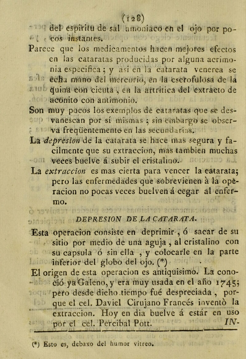 del éípi’rilu de sal amoniaco efi el ojo por po- ^ . eos instantes. Parece que los medicamentos hacen mejores efectos en las cataratas producidas por alguna acrimo- nia especifica; y asi en la catarata venerea se ' * echa mano del mercurio, en la esclofulosa de la * ■ ^uinia con cicuta , en la artrítica del extracto de ^ acónito con antimonio. Son muy pocos losexemplos de cataratas que se des- ‘ vanescan por sí mismas ^ sin embargo se obser- va freqüentemente-en las secundarias. La depresión de la catarata se hace mas segura y fá- cilmente que su extracción, mas también muchas veces buelve á subir el cristalino.- La extracción es mas cierta para vencer la catarata^ pero las enfermedades que sobrevienen a la opé- racion no pocas veces buelven á cegar al enfer- mo. DEPRESION DE LA CATARATA. Esta operación consiste en deprimir , ó sacar de su sitio por medio de una aguja , al cristalino con su capsula ó sin ella , y colocarle en la parte inferior del globo del ojo. (*) El origen de esta operación es antiquísimo. La cono- ció ya Galeno, y era muy usada en el año i7’455 pero desde dicho .tiempo fué despreciada , por- que el cel. Daviel Cirujano Francés inventó la extracción. Hoy en dia buelve á estár en uso por el cel. Pétcibal Pott. t*) Esto es, debaxo del humor vitreo.