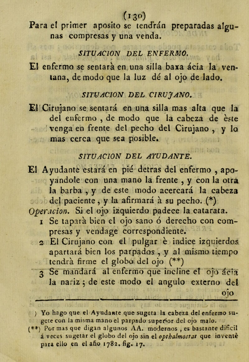 Para el primer aposito se tendrán preparadas algu- nas compresas y una venda. SITUACION DEL ENFERMO. El enfermo se sentará en una silla baxa acia la ven- tana, de modo que la luz dé al ojo de lado. SITUACION DEL CIRUJANO, El'Cirujano se sentará en una silla mas alta que la del enfermo , de modo que la cabeza de éste venga en frente del pecho del Cirujano , y lo mas cerca que sea posible. SITUACION DEL ATÜDANTE. El Ayudante estará en pié detras del enfermo , apo- yándole con una mano la frente , y con la otra la barba , y de este modo acercará la cabeza del paciente, y la afirmará á su pecho. (*) OperAcian. Si el ojo izquierdo padece la catarata. 1 Se tapará bien el ojo sano ó derecho con com- presas y vendage correspondiente. 2 El Cirujano con el pulgar é indice izquierdos apartará bien los parpados , y al mismo tiempo tendrá firme el globo del ojo (**) 3 Sé mandará al enfermo que incline et ojo acia la nariz ^ de este modo el ángulo externo del ojo ) Yo hago que el Ayudante que sugeta la cabeza del enfermo su- gete con la misma mano el parpado superior del ojo malo. (♦*) Por mas que digan algunos AA. modernos , es bastante difícil á veces sugetar el globo del ojo sin el opthalmostat que inventé para ello en el año 1782. íig. 17.