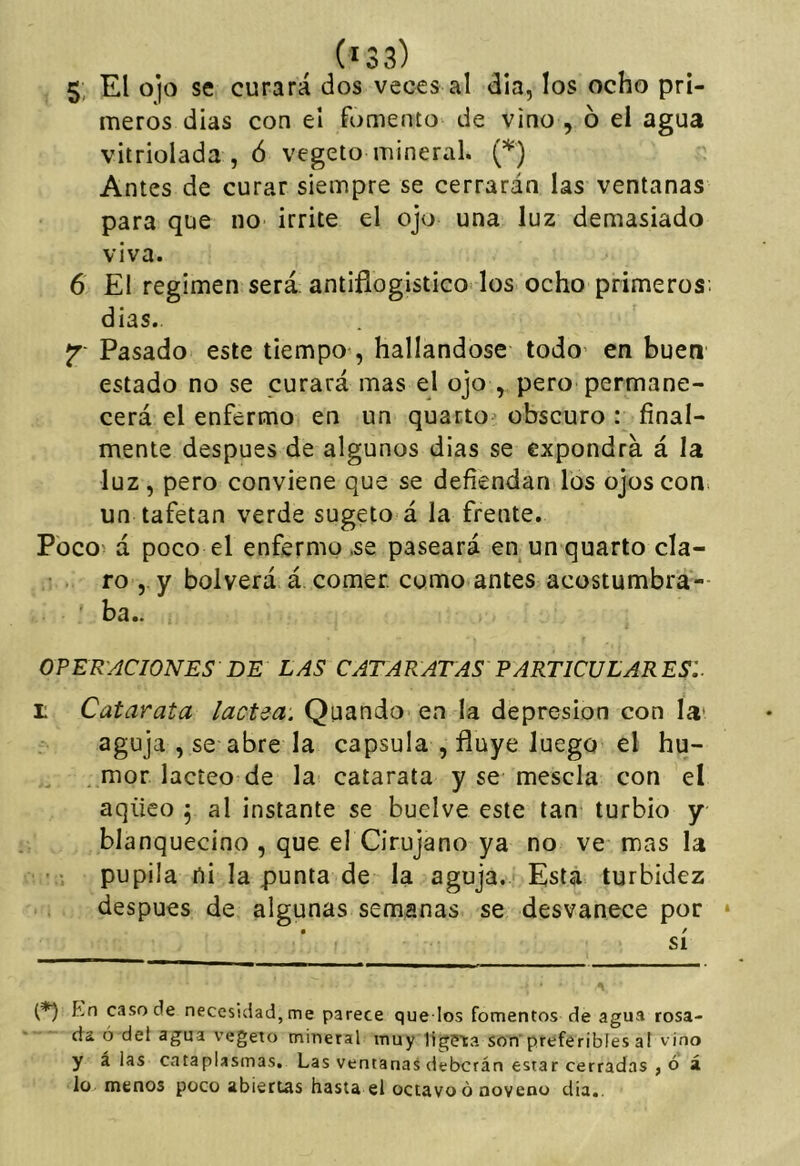 5: El 0)0 se curará dos veces al día, los ocho pri- meros dias con el fomento de vino , ó el agua vitriolada , ó vegeto mineral. (*) Antes de curar siempre se cerrarán las ventanas para que no irrite el ojo una luz demasiado viva. 6 El regimen será antiflogístico los ocho primeros, dias.. jr- Pasado este tiempo , hallándose todo en buen estado no se curará mas el ojo , pero permane- cerá el enfermo en un quartO' obscuro : final- mente después de algunos dias se expondrá á la luz, pero conviene que se defiendan los ojos con. un tafetán verde sugeto á la frente. Poco- á poco el enfermo.se paseará en un quarto cla- ro , y bol verá á comer, como antes acostumbra- ' ba.. OPER'ACIONES DE LAS CATARATAS PARTICULARES:. i: Catarata lactea. Quando en la depresión con la' aguja , se abre la capsula , fluye luego el hu- . mor lácteo de la catarata y se mésela con el aqüeo , al instante se buelve este tan turbio y blanquecino , que el Cirujano ya no ve mas la pupila ni la punta de la aguja. Está turbidez después de algunas semanas se desvanece por ‘ • / SI En caso de necesidad, me parece quedos fomentos de agua rosa- da ó del agua vegeto mineral muy ligPta son preferibles a! vino y á las cataplasmas. Las ventanas deberán estar cerradas , o á lo menos poco abiertas hasta el octavo ó noveno día,.