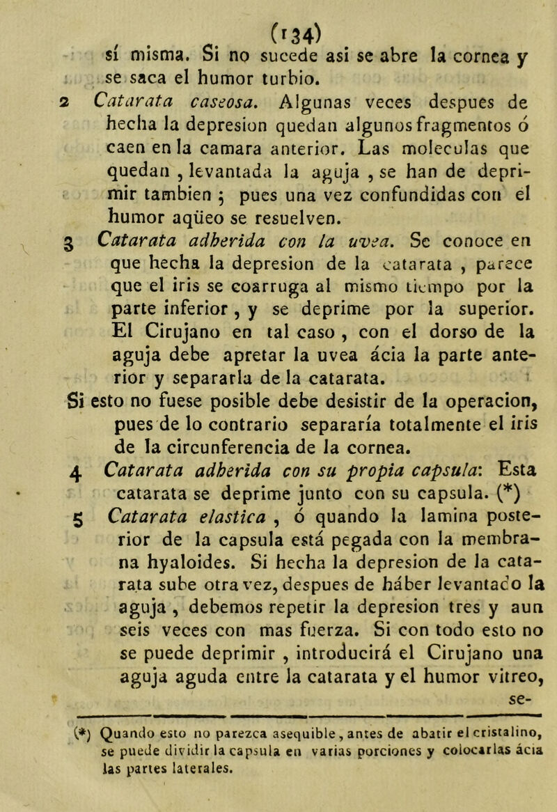 $í misma. Si no sucede asi se abre la cornea y se saca el humor turbio. 2 Catarata caseosa. Algunas veces después de hecha la depresión quedan algunos fragmentos ó caen en la camara anterior. Las moléculas que quedan , levantada la aguja , se han de depri- mir también 5 pues una vez confundidas con el humor aqüeo se resuelven. 3 Catarata adherida con la uvea. Se conoce en que hecha la depresión de la catarata , parece que el iris se eoarruga al mismo tiempo por la parte inferior , y se deprime por la superior. El Cirujano en tal caso , con el dorso de la aguja debe apretar la uvea ácia la parte ante- rior y separarla de la catarata. Si esto no fuese posible debe desistir de la operación, pues de lo contrario separaría totalmente el iris de la circunferencia de la cornea. 4 Catarata adherida con su propia capsula'. Esta catarata se deprime junto con su capsula. (*) 5 Catarata elástica , ó quando la lamina poste- rior de la capsula está pegada con la membra- na hyaloides. Si hecha la depresión de la cata- rata sube otra vez, después de haber levantado la aguja , debemos repetir la depresión tres y aun seis veces con mas fuerza. Si con todo esto no se puede deprimir , introducirá el Cirujano una aguja aguda entre la catarata y el humor vitreo, se- C*) Quando esto no parezca asequible, antes de abatir el cristalino, se puede dividir la capsula en varias porciones y colocarlas ácia las partes laterales.