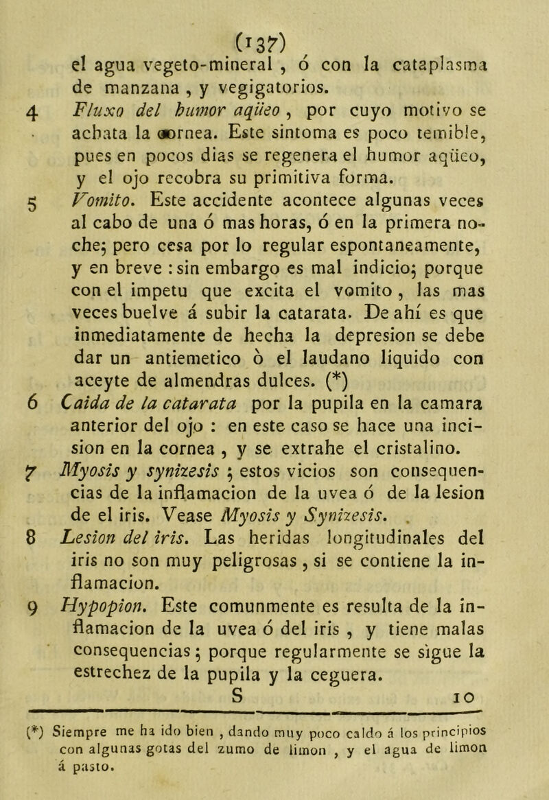 (i3?) el agua vegeto-mineral , ó con la cataplasma de manzana , y vegigatorios. 4 Fluxo del humor aqüeo , por cuyo motivo se achata la «mea. Este sintoma es poco temible, pues en pocos dias se regenera el humor aqüeo, y el ojo recobra su primitiva forma. 5 Vomito. Este accidente acontece algunas veces al cabo de una ó mas horas, ó en la primera no- che, pero cesa por lo regular espontáneamente, y en breve :sin embargo es mal indicio^ porque con el Ímpetu que excita el vomito , las mas veces buelve á subir la catarata. De ahí es que inmediatamente de hecha la depresión se debe dar un antiemético ó el láudano líquido con aceyte de almendras dulces. (*) 6 Caída de la catarata por la pupila en la camara anterior del ojo : en este caso se hace una inci- sión en la cornea , y se extrahe el cristalino. ^ Myosis y synizesis 5 estos vicios son cotissquen- cias de la inflamación de la uvea ó de la lesión de el iris. Vease Myosis y S.ynhesis. . 8 Lesión del iris. Las heridas longitudinales del iris no son muy peligrosas , si se contiene la in- flamación. 9 Hypopion. Este comunmente es resulta de la in- flamación de la uvea ó del iris , y tiene malas consequencias; porque regularmente se sigue la estrechez de la pupila y la ceguera. S 10 {*) Siempre me ha ido bien , dando muy poco caldo á los principios con algunas gotas del zumo de limón , y el agua de limón á pasto.