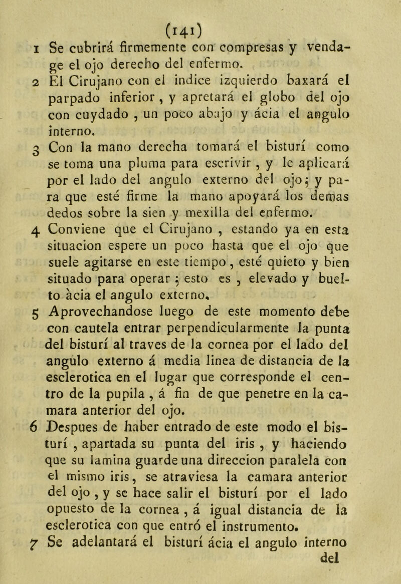 (hO 1 Se cubrirá firmemente con compresas y venda- ge el ojo derecho del enfermo. 2 El Cirujano con el indice izquierdo baxará el parpado inferior, y apretará el globo del ojo con cuydado , un poco abajo y ácia el ángulo interno. 3 Con la mano derecha tomará el bisturí como se toma una pluma para escrivir, y le aplicará por el lado del ángulo externo del ojo, y pa- ra que esté firme la mano apoyará los demas dedos sobre la sien y mexilla del enfermo. 4 Conviene que el Cirujano , estando ya en esta situación espere un poco hasta que el ojo que suele agitarse en este tiempo, esté quieto y bien situado para operar ^ esto es , elevado y buel- to ácia el ángulo externo, 5 Aprovechándose luego de este momento debe con cautela entrar perpendicularmente Ja punta del bisturí al través de la cornea por el lado del ángulo externo á media linea de distancia de la esclerótica en el lugar que corresponde el cen- tro de la pupila , á fin de que penetre en la ca- mara anterior del ojo. 6 Después de haber entrado de este modo el bis- turí , apartada su punta del iris , y haciendo que su lamina gua^^deuna dirección paralela con el mismo iris, se atraviesa la camara anterior del ojo , y se hace salir el bisturí por el lado opuesto de la cornea , á igual distancia de la esclerótica con que entró el instrumento. 2 Se adelantará el bisturí ácia el ángulo interno del