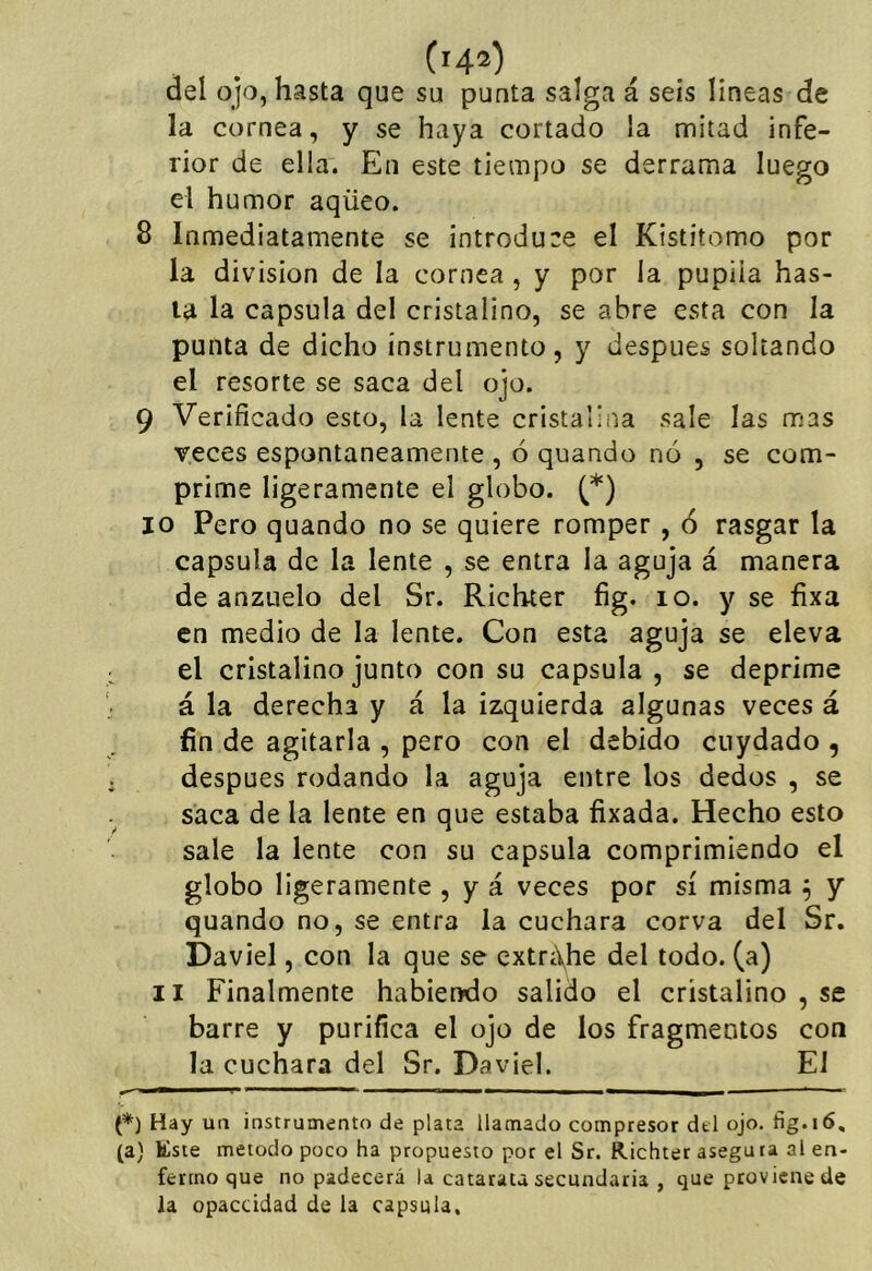 deí ojo, hasta que su punta salga á seis líneas de la cornea, y se haya cortado la mitad infe- rior de ella. En este tiempo se derrama luego el humor aqüeo. 8 Inmediatamente se introduce el Kistitomo por la división de la cornea, y por la pupila has- ta la capsula del cristalino, se abre esta con la punta de dicho instrumento, y después soltando el resorte se saca del ojo. 9 Verificado esto, la lente cristalina sale las mas veces espontáneamente , ó quando nó , se com- prime ligeramente el globo. (*) 10 Pero quando no se quiere romper , 6 rasgar la capsula de la lente , se entra la aguja á manera de anzuelo del Sr. Richter fig. lo. y se fixa en medio de la lente. Con esta aguja se eleva el cristalino junto con su capsula, se deprime á la derecha y á la izquierda algunas veces á fin de agitarla , pero con el debido ciiydado , después rodando la aguja entre los dedos , se saca de la lente en que estaba fixada. Hecho esto sale la lente con su capsula comprimiendo el globo ligeramente , y á veces por sí misma ^ y quando no, se entra la cuchara corva del Sr. Daviel, con la que se cxtri\he del todo, (a) II Finalmente habiendo salido el cristalino , se barre y purifica el ojo de los fragmentos con la cuchara del Sr. Daviel. El (*) Hay un instrumento de plata llamado compresor dtl ojo. fig.16, (a) Este método poco ha propuesto por el Sr. Richter asegura al en- fermo que no padecerá la catarata secundaria , que proviene de la opaccidad de la capsula.