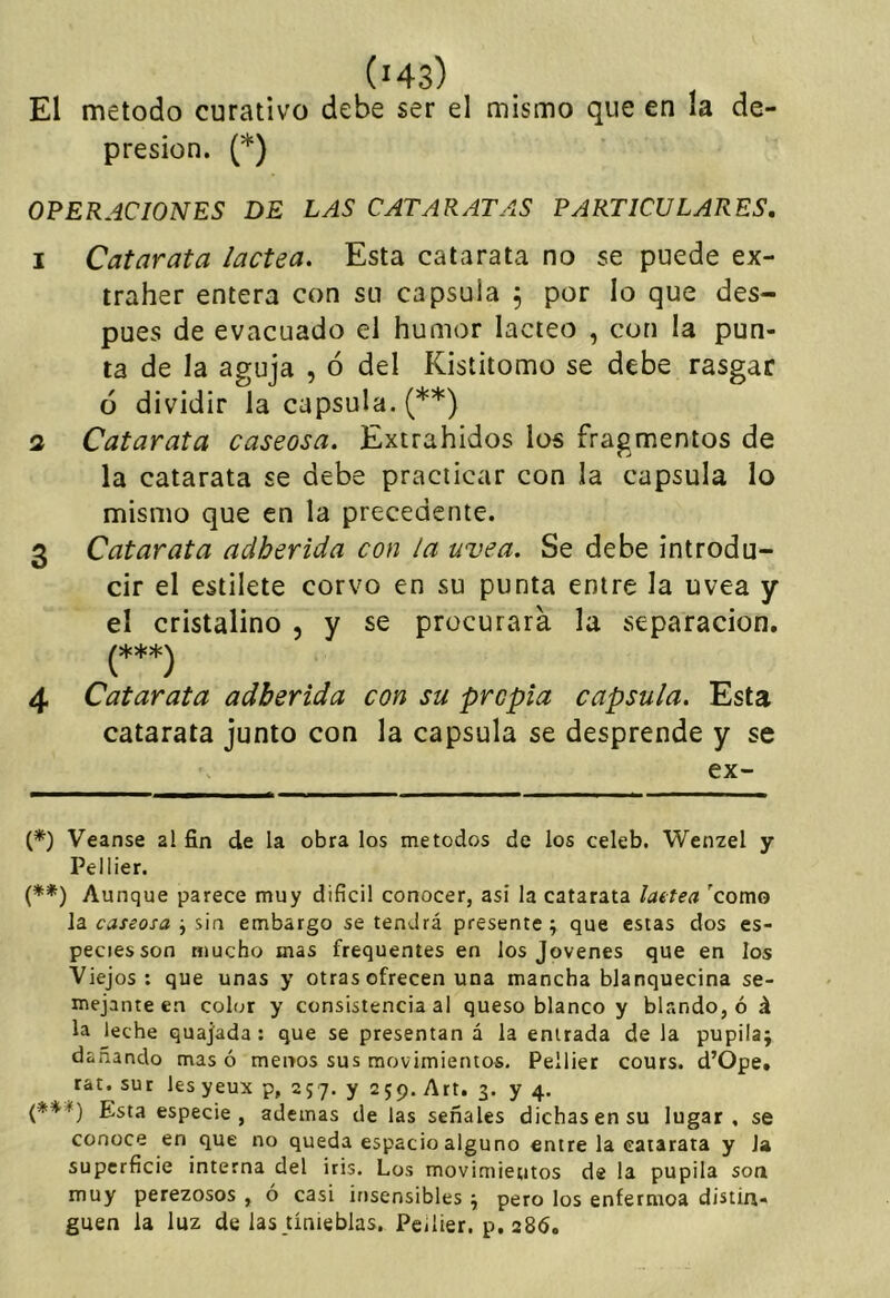 ('43) El método curativo debe ser el mismo que en la de- presión. (*) OPERACIONES DE LAS CATARATAS PARTICULARES. I Catarata lactea. Esta catarata no se puede ex- traher entera con su capsula , por lo que des- pués de evacuado el humor lácteo , con la pun- ta de la aguja , ó del Kisíitomo se debe rasgar ó dividir la capsula. (**) 3 Catarata caseosa. Extrahidos los fragmentos de la catarata se debe practicar con la capsula lo mismo que en la precedente. 3 Catarata adherida con la uvea. Se debe introdu- cir el estilete corvo en su punta entre la uvea y el cristalino , y se procurara la separación. 4 Catarata adherida con su propia capsula. Esta catarata junto con la capsula se desprende y se ex- {*) Veanse al fin de la obra los métodos de los celeb. Wenzel y Pellier. (**) Aunque parece muy difícil conocer, asi la catarata lattea 'como \3. caseosa \ embargo se tendrá presente; que estas dos es- pecies son mucho mas frequentes en los Jovenes que en los Viejos: que unas y otras ofrecen una mancha blanquecina se- mejante en color y consistencia al queso blanco y blando, ó á la leche quajada: que se presentan á la entrada de la pupila; dañando mas ó menos sus movimientos. Pellier cours. d’Ópe. rat. sur les yeux p, 2 57. y 2 59. Art. 3. y 4. {***) Esta especie, ademas de las señales dichas en su lugar, se conoce en que no queda espacio alguno entre la catarata y Ja superfície interna del iris. Los movimientos de la pupila son muy perezosos , ó casi insensibles; pero los enfermoa distin- guen la luz de las tinieblas, Pellier. p, 286.