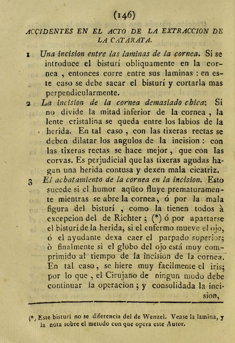 yíC(:iDENTES EN EL ACTO DE LA EXTRACCION DE LA CATARATA. I Una incisión entre las laminas de la cornea* Si se introduce el bisturí obliquamente en la cor- (lea , entonces corre entre sus laminas ; en es- te caso se debe sacar el bisturí y cortarla mas perpendicularmente. 3 ha incisión de la cornea demasiado chica: Si no divide la mitad inferior de la cornea , la lente cristalina se queda entre los labios de la - herida. En tal caso , con las tixeras rectas se deben dilatar los ángulos de la incisión : con las tixeras rectas se hace mejor , que con las corvas. Es perjudicial que las tixeras agudas ha- gan una herida contusa y dexen mala cicatriz. ¡5 El achatamiento de la cornea en la incisión. Esto O sucede si el humor aqüeo fluye prematuramen- te mientras se abre la cornea, ó por Ja mala figura del bisturí , como la tienen todos a excepción del de Richter 5 (*) ó por apartarse el bisturí de la herida, si el enfermo mueve el ojo, ó el ayudante dexa caer el parpado superior; b finalmente si el globo del ojo está muy com- primido al tiempo de la incisión de la cornea. En tal caso, se hiere muy fácilmente el iris; por lo que , el Cirujano de ningún modo debe continuar la operación ; y consolidada la inci- sión, Este bisturí no se diferencia del de Wenzel. Vease la lamirva, y la nota sobre el método con que opera este Autor.