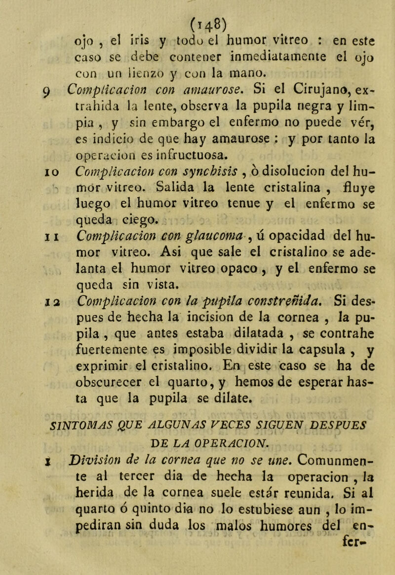 (h8) ojo 5 el iris y todo el humor vitreo : en este caso se debe contener inmediatamente el ojo con un lienzo y con la mano. 9 Complicación con amaurose. Si el Cirujano, ex- trahida la lente, observa la pupila negra y lim- pia , y sin embargo el enfermo no puede ver, es indicio de que hay amaurose : y por tanto la operación es infructuosa. 10 Complicación con synchisis , 6 disolución del hu- mor vitreo. Salida la lente cristalina , fluye luego el humor vitreo tenue y el enfermo se queda ciego. 11 Complicación con glaucoma , ú opacidad del hu- mor vitreo. Asi que sale el cristalina se ade- lanta el humor vitreo opaco, y el enfermo se queda sin vista. 12 Complicación con la pupila constreñida. Si des- pués de hecha la incisión de la cornea , la pu- pila , que antes estaba dilatada , se contrahe fuertemente es imposible dividir la capsula , y exprimir el cristalino. En este caso se ha de obscurecer el quarto,y hemos de esperar has- ta que la pupila se dilate. SINTOMAS QUE ALGUNAS VECES SIGUEN DESPUES DE LA OPERACION. I División de la cornea que no se une. Comunmen- te al tercer dia de hecha la operación , la herida de la cornea suele estar reunida. Si al quarto ó quinto dia no lo estubiese aun , lo im- pedirán sin duda los malos humores del en- fer-