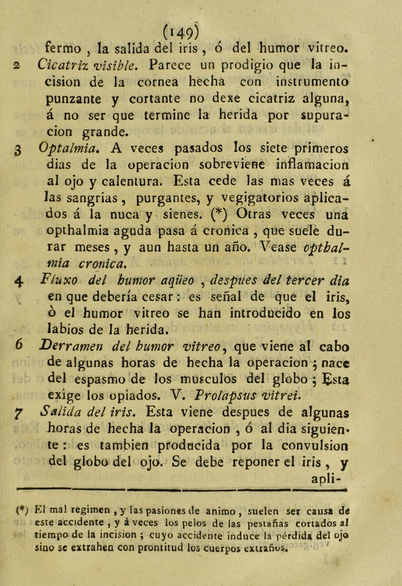 fermo , la salida del iris, ó del humor vitreo. 2 Cicatriz visible. Parece un prodigio que la in- cisión de la cornea hecha con instrumento punzante y cortante no dexe cicatriz alguna, á no ser que termine la herida por supura- ción grande. 3 Optalmia, A veces pasados los siete primeros dias de la operación sobreviene inflamación al ojo y calentura. Esta cede las mas veces á las sangrias , purgantes, y vegigatorios aplica- dos á la nuca y sienes. (*) Otras veces una opthalmia aguda pasa á crónica , que suele du- rar meses , y aun hasta un año. Vease opthal- mia crónica, 4 Fluxo del humor aqüeo , después del tercer dia en que debería cesar: es señal de que el iris, ó el humor vitreo se han introducido en los labios de la herida. 6 Derramen del humor vitreo^ que viene al cabo de algunas horas de hecha la operación , nace del espasmo de los músculos del globo 5 Esta exige los opiados. V. Prolapsus vitrei, •p Salida del iris. Esta viene después de algunas horas de hecha la operación , ó al dia siguien- te : es también producida por la convulsión del globo del ojo. Se debe reponer el iris, y apli- (*) El mal regimen ,y las pasiones ele animo, suelen ser causa de este accidente , y á veces los pelos de las pestañas cortados al tiempo de la incisión ; cuyo accidente induce la pérdida del ojo sino se extrahea con prontitud los cuerpos extraños.