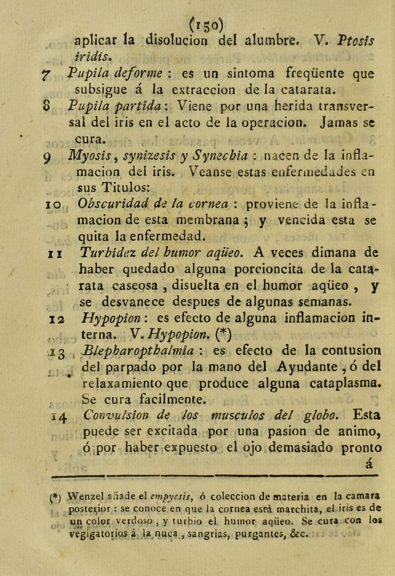 iridis, Y Vupila deforme : es un síntoma freqüente que subsigue á la extracción de la catarata. 8 Pupila partida: Viene por una herida transver- sal del iris en el acto de la operación. Jamas se cura. 9 Myosis ^ synizesis y Synechia : nacen de la infla- mación del iris. Veanse estas enfermedades en sus Títulos: 10 Obscuridad de la cornea : proviene de la infla- mación de esta membrana j y vencida esta se quita la enfermedad. 11 Turbidez del humor aqüeo. A veces dimana de haber quedado alguna porcioncita de la cata- • rata caseosa , disuelta en el humor aqüeo , y se desvanece después de algunas semanas. 12 Hypopion: es efecto de alguna inflamación in- terna. V, Hypopion, {*) .13 . Blepharopthalmia : es efecto de la contusión del parpado por la mano del Ayudante ,ó del relaxamiento que produce alguna cataplasma. Se cura fácilmente. 14 Convulsión de los músculos del globo. Esta puede ser excitada por una pasión de animo, ó por haber expuesto el ojo demasiado pronto / a (*) Wenzel aiíade el ó colección de materia en la camara postei;ioc : se conoce en que la cornea esrá marchita, el iris es de un color verdoso , y turbio el humor aqüeo. Secura con los vegigatonos á la nuca , sangrías, purgantes, &c.