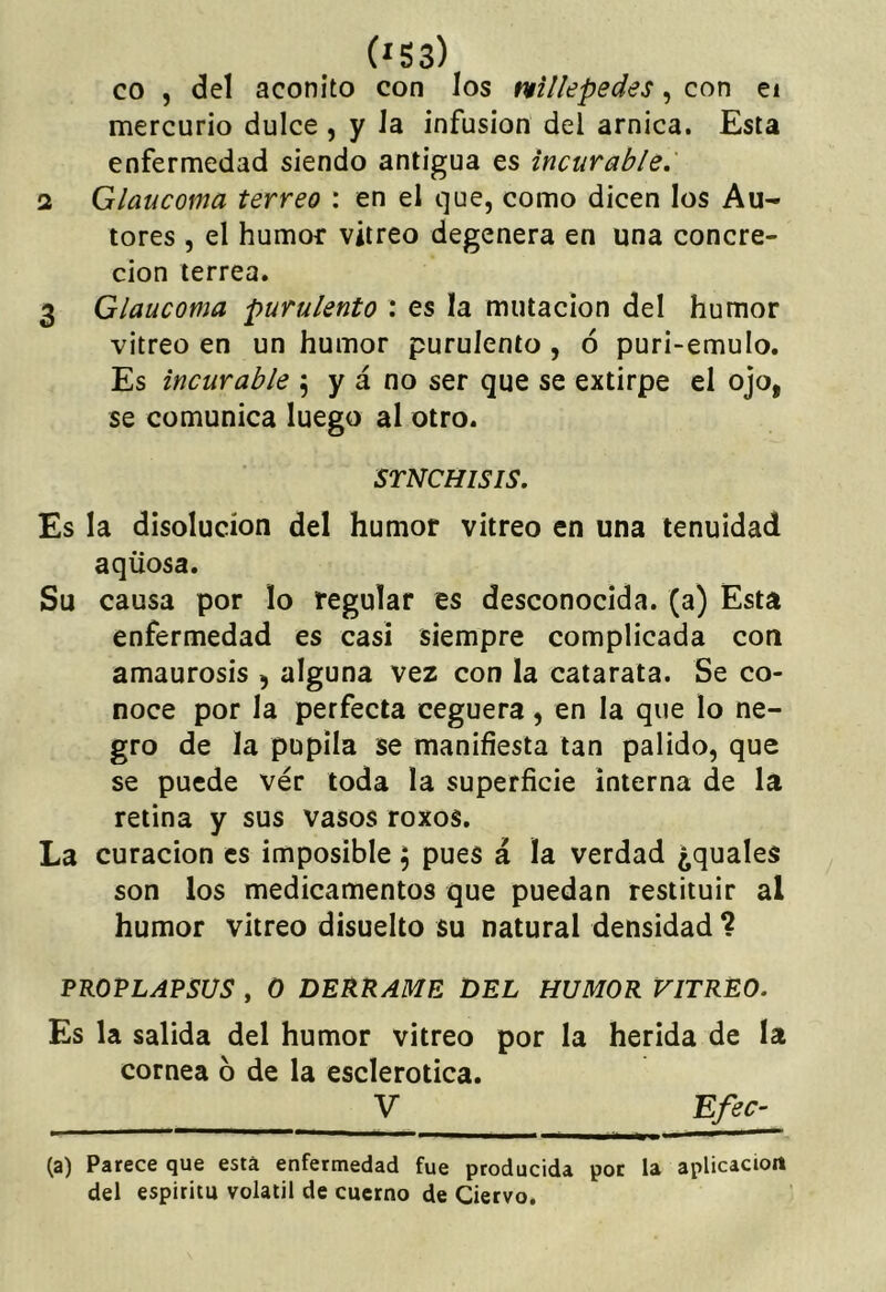 co , del acónito con los vtillepedes, con ei mercurio dulce , y Ja infusión del arnica. Esta enfermedad siendo antigua es incurable, 1 Glaucoma terreo : en el que, como dicen los Au- tores , el humor vitreo degenera en una concre- ción terrea. 3 Glaucoma purulento : es la mutación del humor vitreo en un humor purulento , ó puri-emulo. Es incurable 5 y á no ser que se extirpe el ojo, se comunica luego al otro. STNCHISIS, Es la disolución del humor vitreo en una tenuidad aqüosa. Su causa por lo regular es desconocida, (a) Esta enfermedad es casi siempre complicada con amaurosis , alguna vez con la catarata. Se co- noce por la perfecta ceguera, en la que lo ne- gro de la pupila se manifiesta tan pálido, que se puede ver toda la superficie interna de la retina y sus vasos roxos. La curación es imposible ; pues á la verdad ¿quales son los medicamentos que puedan restituir al humor vitreo disuelto su natural densidad ? PROPLAPSUS , o DERRAME DEL HUMOR VITREO, Es la salida del humor vitreo por la herida de la cornea 6 de la esclerótica. V Efec^ (a) Parece que está enfermedad fue producida por la aplicaciort del espíritu volátil de cuerno de Ciervo.