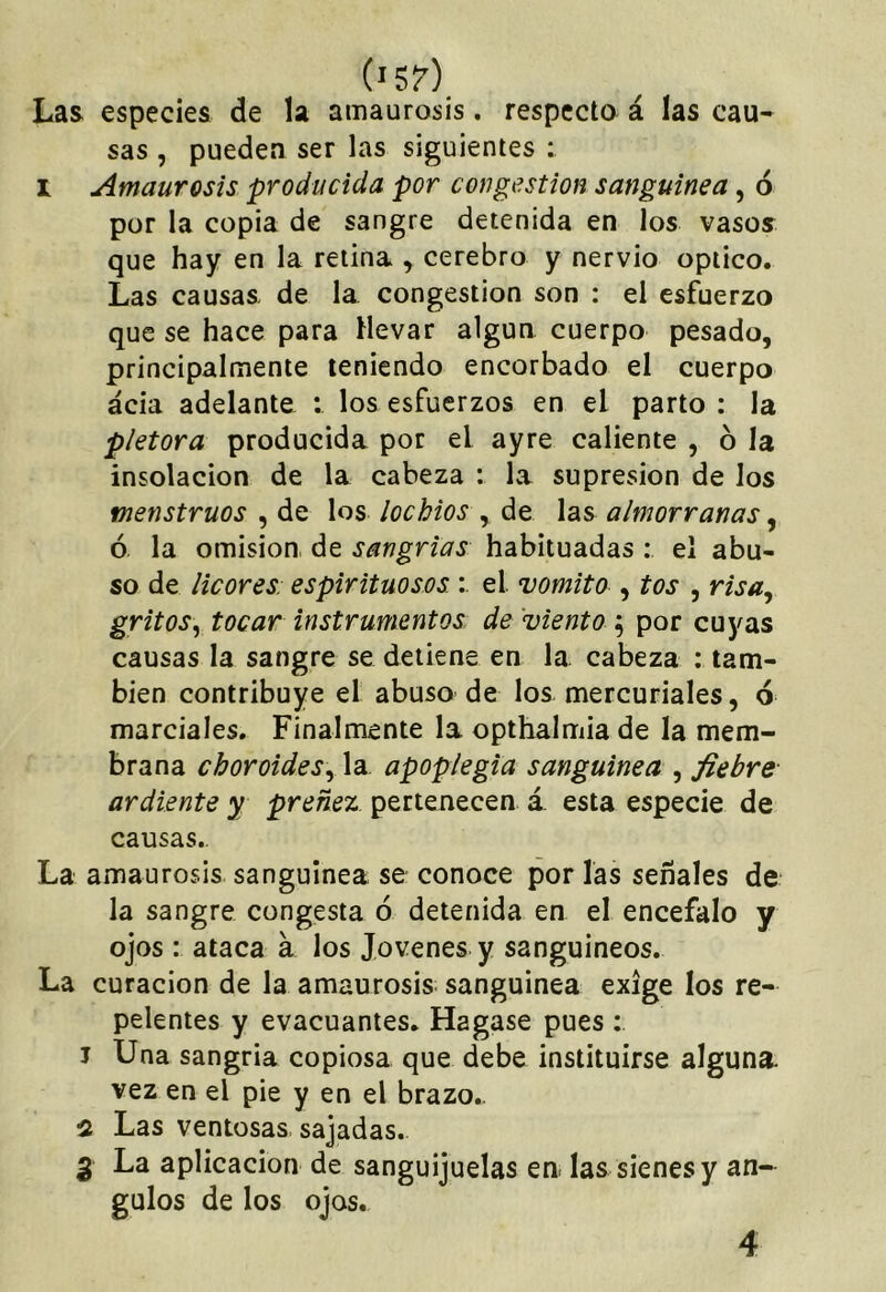 Las especies de la amaurosis. respecto á las cau- sas , pueden ser las siguientes ; I Amaurosis producida por cor gestión sanguínea, 6 por la copia de sangre detenida en los vasos que hay en la retina , cerebro y nervio opiico. Las causas de la congestión son : el esfuerzo que se hace para Hevar algún cuerpo pesado, principalmente teniendo encorbado el cuerpo acia adelante : los esfuerzos en el parto : la plétora producida por el ayre caliente , ó la insolación de la cabeza : la supresión de los menstruos , de los lochios , de las almorranas, ó la omisión de sangrías habituadas : el abu- so de licores: espirituosos : el vomito , tos , risa^ gritos^, tocar instrumentos de viento ^ por cuyas causas la sangre se detiene en la cabeza : tam- bién contribuye el abuso de los mercuriales, ó marciales. Finalmente la opthalmia de la mem- brana choroides\y la apoplegia sanguínea , fiebre ardiente y preñez pertenecen á. esta especie de causas.. La amaurosis sanguínea se conoce por las señales de la sangre congesta ó detenida en el encéfalo y ojos : ataca a los Jovenes y sanguíneos. La curación de la amaurosis sanguínea exige los re- pelentes y evacuantes. Hagase pues : J Una sangría copiosa que debe instituirse alguna, vez en el pie y en el brazo.. 2 Las ventosas sajadas. 3 La aplicación de sanguijuelas en las sienes y án- gulos de los ojos. 4