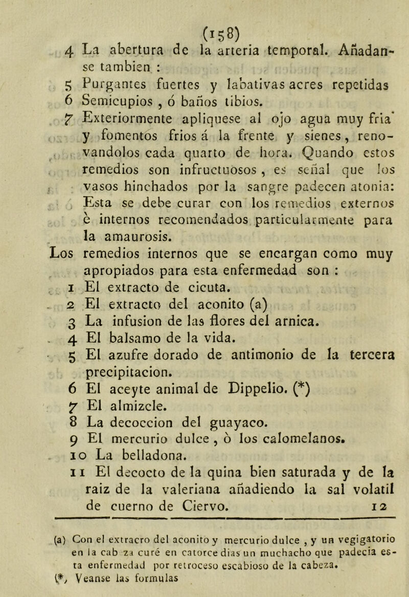 4 La abertura de la arteria temporal. Añádan- se también : 5 Purgantes fuertes y labativas acres repetidas 6 Semicupios , ó baños tibios. Exteriormente apliqiiese al ojo agua muy fría’ y fomentos frios á la frente y sienes, reno- vándolos cada quarto de hora. Quando estos remedios son infructuosos, es señal que los vasos hinchados por la sangre padecen atonía: Esta se debe curar con los remedios externos e internos recomendados particularmente para la amaurosis. Los remedios internos que se encargan como muy apropiados para esta enfermedad son : I El extracto de cicuta. Q. El extracto del acónito (a) 3 La infusión de las flores del arnica. 4 El balsamo de la vida. 5 El azufre dorado de antimonio de la tercera precipitación. 6 El aceyte animal de Dippelio. (*) jr El almizcle. 8 La decocción del guayaco. 9 El mercurio dulce , o los calomelanos. 10 La belladona. II El decocto de la quina bien saturada y de la raiz de la valeriana añadiendo la sal volátil de cuerno de Ciervo. 12 (a) Con el extracro del acónito y mercurio dulce , y un vegigatorio en la cab za curé en catorce dias un muchacho que padecía es- ta enfermedad por retroceso escabioso de la cabeza, t*/ Veanse las formulas