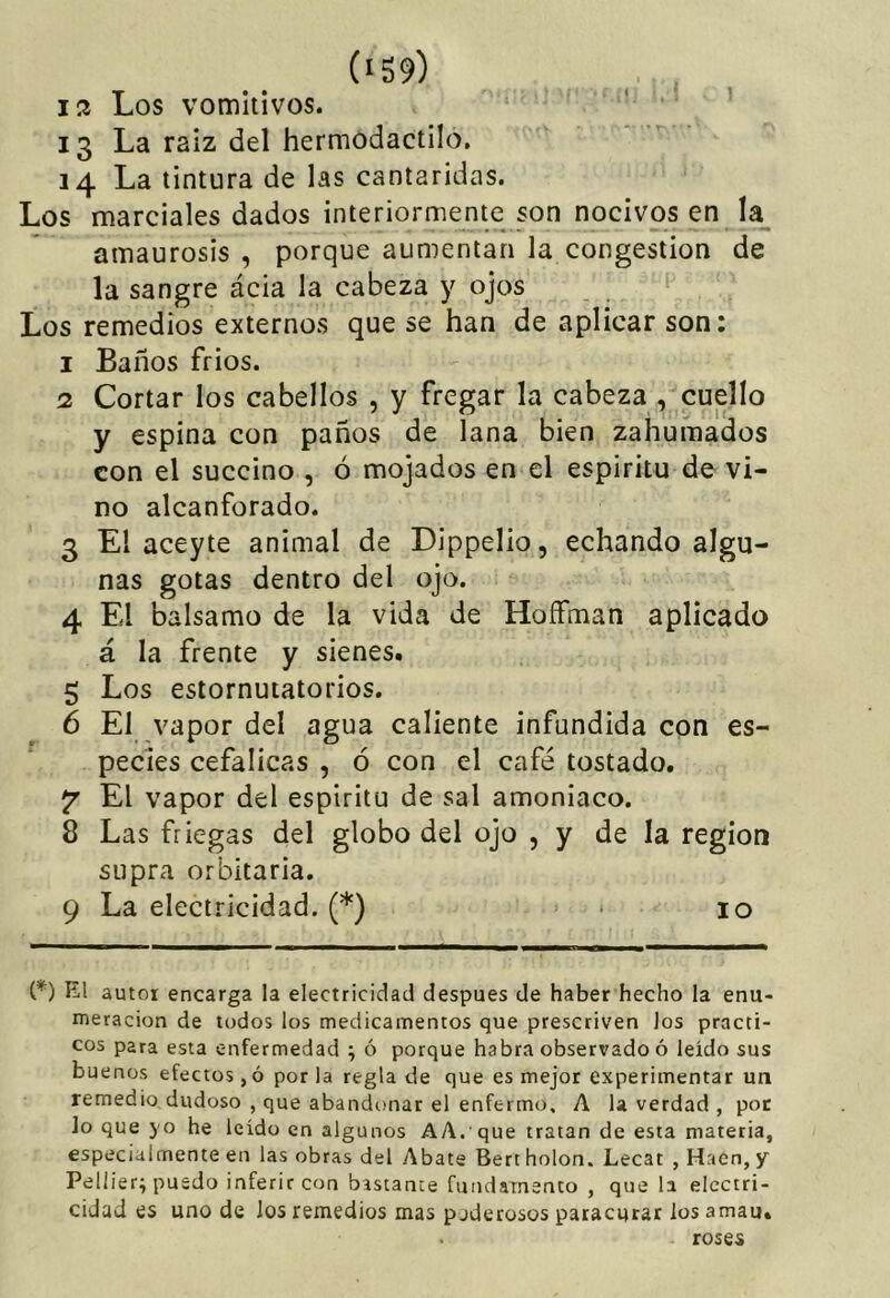 (‘59) J2 Los vomitivos. 13 La raíz del hermodactilo, 14 La tintura de las cantáridas. Los marciales dados interiormente son nocivos en la amaurosis , porque aumentan la congestión de la sangre ácia la cabeza y ojos Los remedios externos que se han de aplicar son: 1 Baños frios. 2 Cortar los cabellos , y fregar la cabeza , cuello y espina con paños de lana bien zahumados con el succino , ó mojados en el espirito de vi- no alcanforado. 3 El aceyte animal de Dippelio, echando algu- nas gotas dentro del ojo. 4 El balsamo de la vida de HofFman aplicado á la frente y sienes. 5 Los estornutatorios. 6 El vapor del agua caliente infundida con es- pecies cefálicas , ó con el café tostado. 7 El vapor del espíritu de sal amoniaco. 8 Las friegas del globo del ojo , y de la región supra orbitaria. 9 La electricidad. (*) * 10 (*) El autor encarga la electricidad después de haber hecho la enu- meración de todos los medicamentos que prescriven los prácti- cos para esta enfermedad j ó porque habra observado ó leído sus buenos efectos ,ó por la regla de que es mejor experimentar un remedio dudoso , que abandonar el enfermo. A la verdad , por lo que yo he leído en algunos AA. que tratan de esta materia, especialmente en las obras del Abate Bertholon. Lecat ,Hacn,y Pellier; puedo inferir con bastante fundaTnenco , que la electri- cidad es uno de los remedios mas poderosos paracqtar los amau, . roses