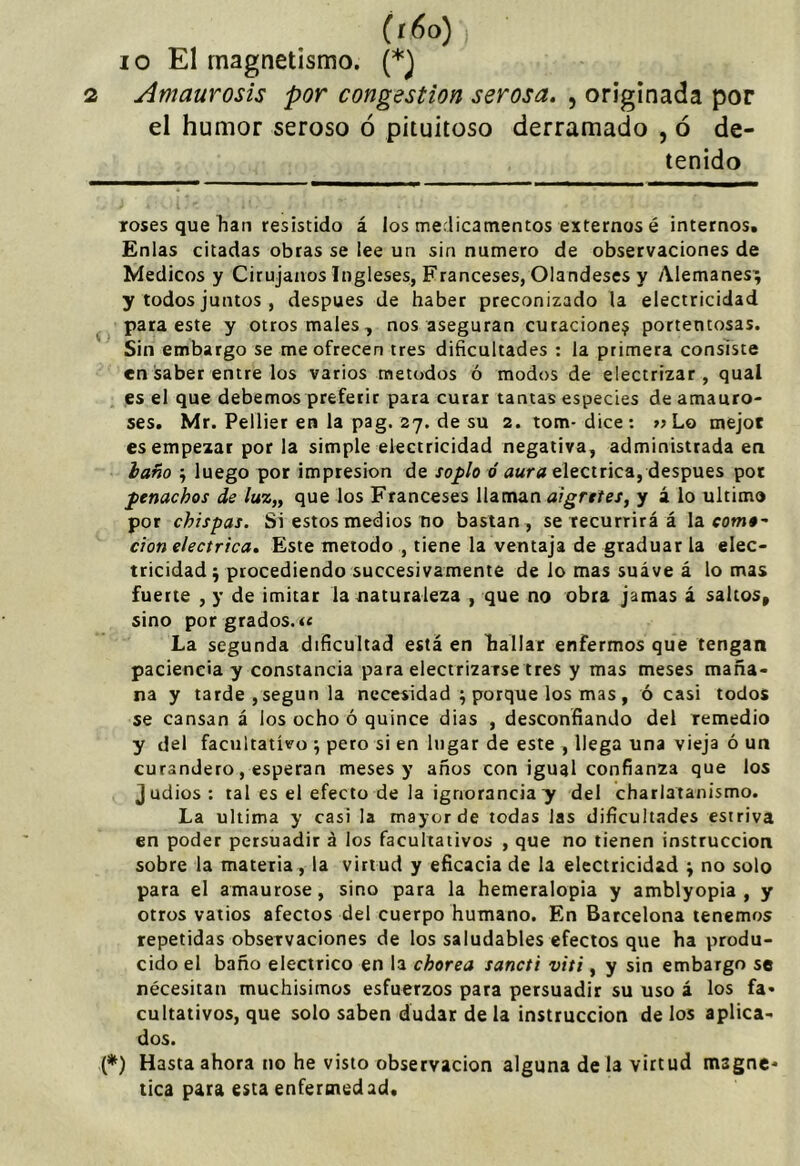 (í6o), 10 El magnetismo. (*j 2 Amaurosis por congestión serosa. , originada por el humor seroso ó pituitoso derramado , ó de- tenido roses que han resistido á los medicamentos externos é internos. Enlas citadas obras se lee un sin numero de observaciones de Médicos y Cirujanos Ingleses, Franceses, Olandeses y Alemanes^ y todos juntos , después de haber preconizado la electricidad para este y otros males, nos aseguran curaciones portentosas. Sin embargo se me ofrecen tres dificultades : la primera consiste en saber entre los varios métodos ó modos de electrizar, qual es el que debemos preferir para curar tantas especies de amauro- ses. Mr. Pellier en la pag. 27. de su 2. tom-dice: » Lo mejoc es empezar por la simple electricidad negativa, administrada en haño j luego por impresión de soplo ó aura eléctrica, después pot penachos de luz„ que los Franceses llaman algretes, y á lo ultimo por chispas. Si estos medios no bastan , se recurrirá á la com#- don eléctrica. Este método , tiene la ventaja de graduar la elec- tricidad ^ procediendo succesivamente de lo mas suáve á lo mas fuerte , y de imitar la naturaleza , que no obra jamas á saltos, sino por grados.« La segunda dificultad está en hallar enfermos que tengan paciencia y constancia para electrizarsetres y mas meses maña- na y tarde , según la necesidad ; porque los mas , ó casi todos se cansan á los ocho ó quince dias , desconfiando del remedio y del facultativo ; peto si en lugar de este , llega una vieja ó un curandero, esperan meses y años con igual confianza que los judios : tal es el efecto de la ignorancia y del charlatanismo. La ultima y casi la mayor de todas las dificultades estriva en poder persuadir á los facultativos , que no tienen instrucción sobre la materia, la virtud y eficacia de la electricidad \ no solo para el amaurose, sino para la hemeralopia y amblyopia , y otros vatios afectos del cuerpo humano. En Barcelona tenemos repetidas observaciones de los saludables efectos que ha produ- cido el baño eléctrico en la chorea sancti viti, y sin embargo se necesitan muchísimos esfuerzos para persuadir su uso á los fa* cultativos, que solo saben dudar de la instrucción de los aplica- dos. (*) Hasta ahora no he visto observación alguna de la virtud magne* tica para esta enfermedad.
