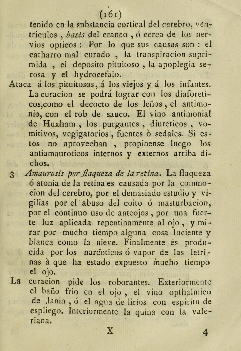 tenido en la substancia cortical del cerebro, ven- trículos , basis del cráneo , ó cerca de los ner- vios Opticos : Por lo que sus causas son : el caíharro mal curado , la transpiración supri- mida , el deposito pituitoso , la apoplegia se- rosa y el hydrocefalo. Ataca á los pituitosos, á los viejos y á los infantes. La curación se podrá lograr con los diaforéti- cos,como el decocto de los leños , el antimo- nio, con el rob de saúco. El vino antimonial de Huxham , los purgantes , diuréticos , vo- mitivos, vegigatorios , fuentes 6 sedales. Si es- tos no aprovechan , propínense luego los antiamauroticos internos y externos arriba di- chos. 3 Amaurosis por flaqueza de laretina. La flaqueza ó atonia de la retina es causada por la commo- cion del cerebro, por el demasiado estudio y vi- gilias por el abuso del coito ó masturbación, por el continuo uso de anteojos , por una fuer- te luz aplicada repentinamente al ojo , y mi- rar por mucho tiempo alguna cosa luciente y blanca como la nieve. Finalmente es produ- cida por los narcóticos ó vapor de las letri- nas a que ha estado expuesto mucho tiempo el ojo. La curación pide los roborantes. Exteriormente el baño frió en el ojo , el vino opthalmico de Janin , ó el agua de lirios con espíritu de espliego. Interiormente la quina con la vale- riana. X 4