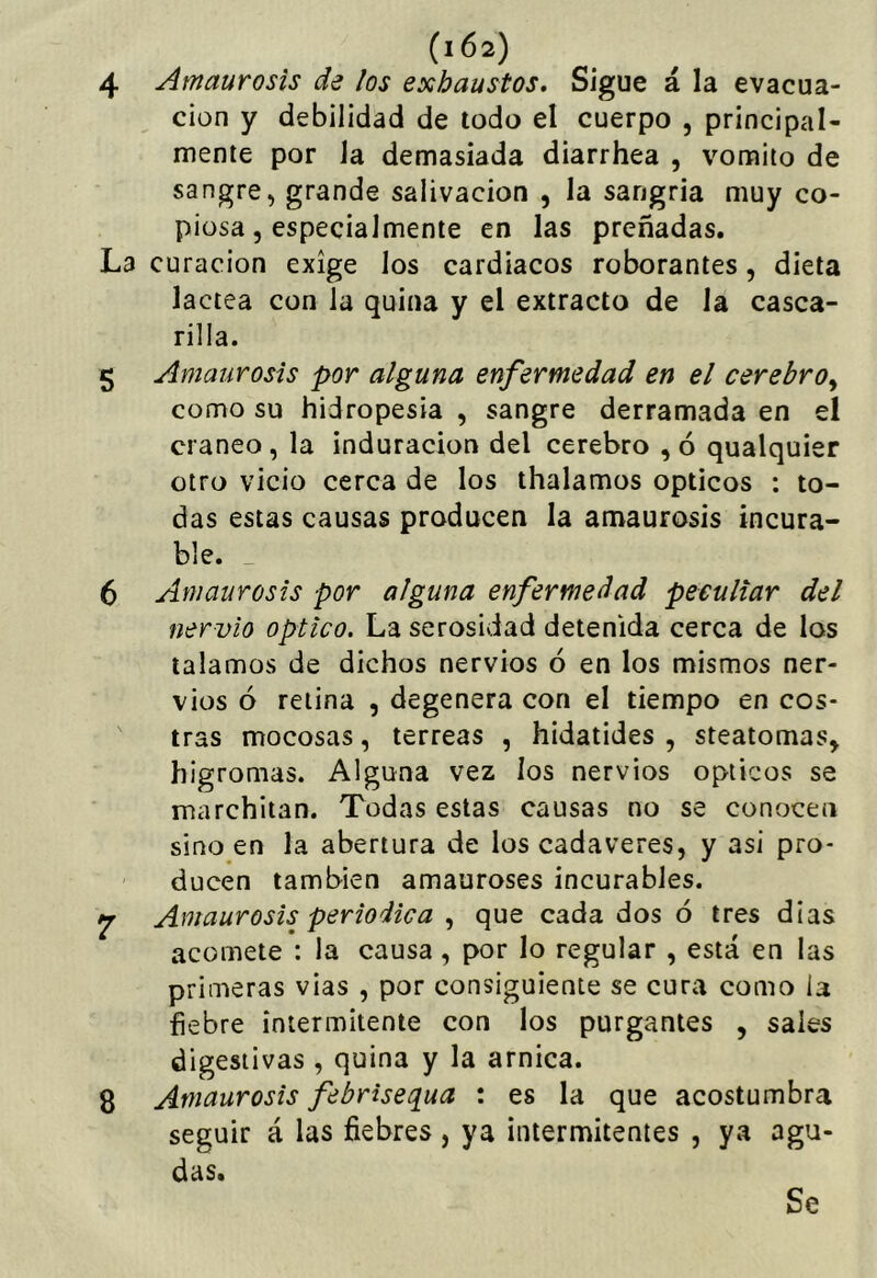 4 Amaurosis de los exhaustos. Sigue á la evacua- ción y debilidad de todo el cuerpo , principal- mente por la demasiada diarrhea , vomito de sangre, grande salivación , la sangría muy co- piosa, especialmente en las preñadas. La curación exige los cardiacos roborantes, dieta lactea con la quina y el extracto de la casca- rilla. 5 Amaurosis por alguna enfermedad en el cerebro^ como su hidropesía , sangre derramada en el cráneo, la induración del cerebro ,ó qualquier otro vicio cerca de los thalamos ópticos : to- das estas causas producen la amaurosis incura- ble. _ 6 Amaurosis por alguna enfermedad peculiar del nervio Optico. La serosidad detenida cerca de los talamos de dichos nervios ó en los mismos ner- vios ó retina , degenera con el tiempo en cos- tras mocosas, terreas , hidatides , steatomas^ higromas. Alguna vez los nervios ópticos se marchitan. Todas estas causas no se conocen sino en la abertura de los cadáveres, y asi pro- ducen también amauroses incurables. ^ Amaurosis periódica , que cada dos ó tres dias acomete : la causa, por lo regular , está en las primeras vias , por consiguiente se cura como la fiebre intermitente con los purgantes , sales digestivas , quina y la arnica. 8 Amaurosis febrisequa : es la que acostumbra seguir á las fiebres , ya intermitentes , ya agu- das.