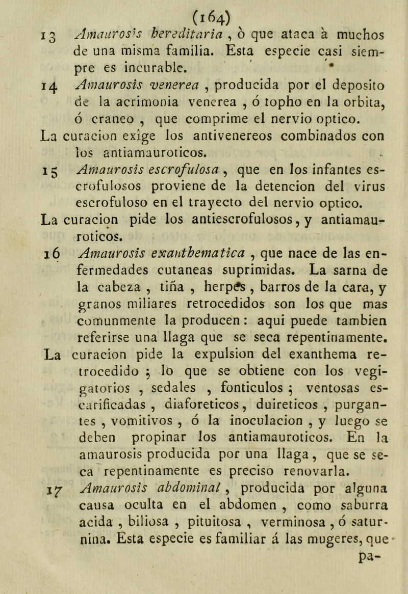 13 Amaurosis hereditaria , ó que ataca a muchos de una misma familia. Esta especie casi siem- pre es incurable. • 14 Amaurosis vsnerea , producida por el deposito de la acrimonia venerea , ó íopho en la órbita, ó cráneo , que comprime el nervio optico. La curación exige los antivenereos combinados con los antiamauroticos. 15 Amaurosis escrofulosa ^ que en los infantes es- crofulosos proviene de la detención del virus escrofuloso en el trayecto del nervio optico. La curación pide los antiescrofulosos, y antiamau- roticos. 16 Amaurosis exanthematica , que nace de las en- fermedades cutáneas suprimidas. La sarna de la cabeza , tiña , herpís , barros de la cara, y granos miliares retrocedidos son los que mas comunmente la producen: aqui puede también referirse una llaga que se seca repentinamente. La curación pide la expulsión del exanthema re- trocedido ^ lo que se obtiene con los vegi- gatorios , sedales , fonticulos ^ ventosas es- carificadas , diaforéticos, duireticos , purgan- tes , vomitivos , ó la inoculación , y luego se deben propinar los antiamauroticos. En la amaurosis producida por una llaga , que se se- ca repentinamente es preciso renovarla. ijr Amaurosis abdominal ^ producida por alguna causa oculta en el abdomen , como saburra acida , biliosa , pituitosa , verminosa , ó satur- nina. Esta especie es familiar á las mugeres, que- pa-