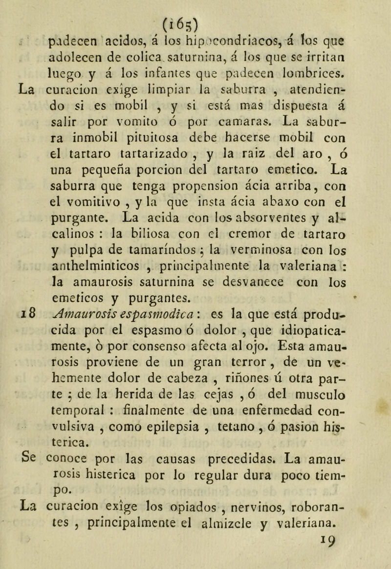 padecen ácidos, á los hipocondriacos, á los que adolecen de cólica, saturnina, á los que se irritan luego y á los infantes que padecen lombrices. La curación exige limpiar la saburra , atendien- do si es mobil , y si está mas dispuesta á salir por vomito ó por camaras. La sabur- ra inmobil pituitosa debe hacerse mobil con el tártaro tartarizado , y la raiz del aro , ó una pequeña porción del tártaro emético. La saburra que tenga propensión acia arriba, con el vomitivo , y la que insta ácia abaxo con el purgante. La acida con los absorventes y al- calinos : la biliosa con el crémor de tártaro y pulpa de tamarindos ^ la verminosa con los anthelminticos , principalmente la valeriana : la amaurosis saturnina se desvanece con los eméticos y purgantes. 18 Amaurosis espamodica \ es la que está produ- cida por el espasmo ó dolor , que idiopatica- mente, ó por consenso afecta al ojo. Esta amau- rosis proviene de un gran terror, de un ve- hemente dolor de cabeza , riñones ú otra par- te ^ de la herida de las cejas , ó del músculo temporal : finalmente de una enfermedad con- vulsiva , como epilepsia , tétano , ó pasión his- térica. Se conoce por las causas precedidas. La amau- rosis histérica por lo regular dura poco tiem- po. La curación exige los opiados , nervinos, roboran- tes , principalmente el almizcle y valeriana. ^9