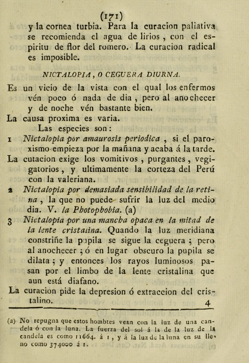 (l?l) y la cornea turbia. Para la curación paliativa se recomienda el agua de lirios , con el es- píritu de flor del romero. La curación radical es imposible. NICTALOVIA , o CEGUERA DIURNA. Es un vicio de la vista con el qual los enfermos ven poco ó nada de dia , pero al anochecer y de noche ven bastante bien. La causa próxima es varia. Las especies son: 1 Nictalopia por amaurosis periódica , si el paro- xismo empieza por la mañana y acaba á la tarde. La cutacion exige los vomitivos , purgantes , vegi- gatorios, y últimamente la corteza del Perú con la valeriana. 2 TSlictalopia por demasiada sensibilidad de la reti- na , la que no puede sufrir la luz del medio dia. V. la Photopbobia. (a) 3 'Nictalopia por una mancha opaca en la mitad de la lente cristalina. Quando la luz meridiana constriñe la pupila se sigue la ceguera 5 pero al anochecer ^ ó en lugar obscuro la pupila se dilata ^ y entonces los rayos luminosos pa- san por el limbo de la lente cristalina que aun está diafano. La curación pide la depresión ó extracción del cris- talino. A (a) No repugna que estos hombtes vean con la luz de una can- dela ó con la luna, La fuerza del sol á la de la luz de U candela es 0010011664. á i, y á la luz do la luna en su He» no como 374000 á i.