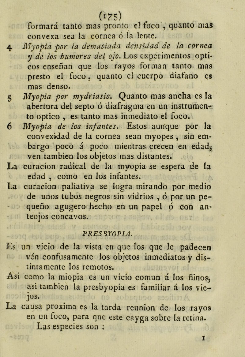 (i/s) formará tanto mas pronto el foco , quanto mas convexa sea la cornea 6 la len-ie. 4 Myopia por la demasiada densidad de la cornea y de los humores del ojo. Los experimentos ópti- cos enseñan que los rayos forman tanto mas presto el foco, quanto el cuerpo diafano es mas denso, 5 Myopia por mydriasis. Quanto mas ancha es la abertura del septo ó diafragma en un instrumen- to Optico , es tanto mas inmediato el foco. 6 Myopia de los infantes. Estos aunque por la convexidad de la cornea sean myopes, sin em- bargo poco á poco mientras crecen en edadj ven también los objetos mas distantes. La curación radical de la myopia se espera de la edad , como en los infantes. La curación paliativa se logra mirando por medio de unos tubos negros sin vidrios , ó por un pe- queño agugero hecho en un papel ó con an- teojos cóncavos. FRES UTOPIA. Es un vicio de la vista en que los que le padecen vén confusamente los objetos inmediatos y dis- tintamente los remotos. Asi como la miopia es un vicio común á los ñiños, asi también la presbyopia es familiar á los vie- jos. La causa próxima es la tarda reunión de los rayos en un foco, para que este cayga sobre la retina. Las especies son ; I