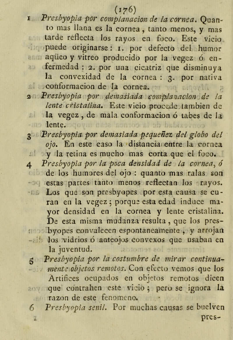 Vreshyopia por complanacion de la cornea, Quan- te mas llana es la cornea, tanto menos, y mas tarde reflecta los rayos en foco. Este vicio puede originarse: i. por defecto del humor aqüeo y vitreo producido por la vegez ó en- fermedad : 2. por una cicatriz que disminuya la convexidad de la cornea : 3, por nativa conformación de la cornea. IPresbyopia por demasiada complanacion de la lente cristalina. Este vicio procede también de la vegez , de mala conformación ó tabes de la lente. Presbyopia por demasiada pequenez del globo del ojo. En este caso la distanciaientre la cornea y la retina es mucho mas corta que el foco. Presbyopia por la poca densidad de la cornea^ ó de los humores del ojo : quanto mas ralas son estas partes tanto menos reflectan los rayos. Los que son presbyopes por esta causa se cu- ran en la vegez 5 porque esta edad induce ma- yor densidad en la cornea y lente cristalina. De esta misma mudanza resulta, que los pres- byopes convalecen espontáneamente , y arrojan ‘ los vidrios ó anteojos convexos que usaban en la juventud. Presbyopia por la costumbre de mirar continua- mente,objetos remotos. Con efecto vemos que los Artífices ocupados en objetos remotos dicen que contrallen este vicio, pero se ignora la razón de este fenómeno. Presbyopia senil. Por muchas causas se buelven pres-