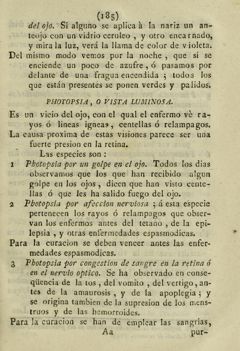 del ojo. Si alguno se aplican la nariz un an- teojo con un vidrio cerúleo , y otro encarnado, y mira la luz, verá la llama de color de v ioleta. Del mismo modo vemos por la noche , que si se enciende un poco de azufre , ó pasamos por delante de una fragua encendida ^ todos los que están presentes se ponen verdes y pálidos. PHOTOPSIA , o VISTA LUMINOSA. Es un vicio del ojo, con el qual el enfermo ve ra- yos ó lineas Ígneas, centellas ó relámpagos. La causa próxima de estas visiones parece ser una fuerte presión en la retina. Las especies son : 1 Vhotopsia por un golpe en el ojo. Todos los dias_ observamos que los que han recibido algún golpe en los ojos , dicen que han visto cente- llas ó que les ha salido fuego del ojo. 2 Photopsia por afección nerviosa ; á esta especie pertenecen los rayos ó relámpagos que obser- van los enfermos antes del tétano , de la epi- lepsia , y otras enfermedades espasmodicas. Para la curación se deben vencer antes las enfer- medades espasmodicas. 3 Vhotopsia por congestión de sangre en la retina ó en el nervio Optico. Se ha observado en conse- qüencia de la tos , del vomito , del vértigo, an- tes de la amaurosis , y de la apoplegia ^ y se origina también de la supresión de los mens- truos y de las hemorroides. Para la curación se han de emplear las sangrías, Aa pur-