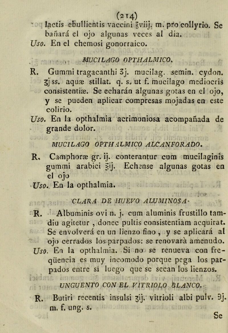lactis eBulIientis vaccini jviij. m. pro collyrio. Se bañará el ojo algunas veces al día. Uso. En el chemosi gonorraico. . ,. MUCILAGO OPTHALMICO. R. Gummi tragacanthi 3j. mucilag. semin. cydon. Sj ss. aquae stillat. q. s* ut f. mucilago mediocris consÍstentia3. Se echarán algunas gotas en el ojo, y se pueden aplicar compresas mojadas en este colirio. Uso, En la opthalmia acrimoniosa acompañada de grande dolor. MUCILAGO OPTHALMICO ALCANFORADO. R, Camphorre gr. ij. conterantur cum mucilaginís gummi arabici §ij. Echense algunas gotas en el ojo Uso. En la opthalmia. CLARA DE HUEVO A LU MINOS A' R. Albuminis ovi n. j. cum aluminis frustillo tam- dlu agitetur , doñee pultis consistentiam acquirat. Se envolverá en un lienzo fino , y se aplicará al ojo cerrados los parpados: se renovará amenudo. Uso. En la opthalmia. Si no se renueva con fre- qüencia es muy incomodo porque pega los par- pados entre si luego que se secan los lienzos. UNGÜENTO CON EL VITRIOLO ÉLANCO. R. Butiri recentis insulsi 3ij. vitrioli albi pulv. 9j. m. f. ung. s.