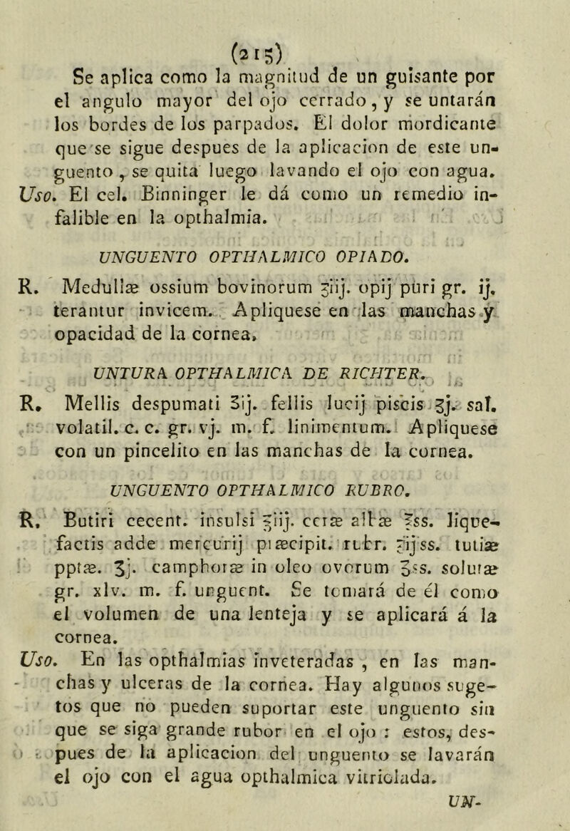 Se aplica como la magnitud de un guisante por el ángulo mayor del ojo cerrado, y se untarán los bordes de los parpados. El dolor mordicante c]ue'se sigue después de la aplicación de este un- güento y se quita luego lavando el ojo con agua. Uso. El cel. Binninger le dá como un remedio in- falible en la opihalmia. UNGÜENTO OPTEALMICO OPIADO. R. MeduIIae ossium bovinorum jiij. opij püri gr. ij, teraniLir invicem. Apliqúese en das manchas y opacidad de la cornea, UNTURA OPTHALMICA DE RICPITER. R, Mellis despumati 5ij. fellis lucij piséis saí, volátil, c. c. gr. vj. m. f, linimenium. Apliqúese con un pincelito en las manchas de la cornea. UNGÜENTO OPTHALMICO RUBRO. R, Butiri cecent. insulsi ^ilj. cerré alias íss. lique- factis adde mercurij piascipit. rtbr. pijss. tuliae pptíE. camphorae in oleo ovorum 3's. soluras gr. xlv. m. f. urguent. Se temará de él como el volumen de una lenteja y se aplicará á la cornea. Uso. En las opthalmias inveteradas , en las man- chas y ulceras de la cornea. Hay algunos suge- tos que no pueden suportar este ungüento sin que se siga grande rubor en el ojo ; estos, des- V pues de la aplicación del ungüento se lavarán el ojo con el agua opthalmica viiriolada. UN-