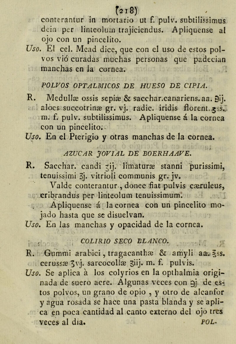 conterantur in mortario ut f. pulv. siibtilissimus dein per linteoluiii trajiciendus. Apliqúense al ojo con un pincelito. Uso, El cel. Mead dice, que con el uso de estos pol- vos vió curadas muchas personas que padecian manchas en la cornea. POLVOS OFTALMICOS DE HUESO DE CIPIA. R. Medullae ossis sepias & sacchar.canariens.aa. 9¡j. aloes succotrinae gr. vj. radie, iridis fíorent.jss.r m. f. pulv. subtilissimus. Apliqúense á la cornea con un pincelito.. Uso, En el Pterigio y otras manchas de la cornea. AZUCAR JOVIAL DE BOERHAAVE. R. Sacchar. candi ^ij. limaturas stanni purissimi, lenuissimi S], vitrioli communis gr. jvé Valde conterantur , doñee hat pulvis cíeruleus, , cribrandus per linteolum tenuissimum. Apliqúense á la cornea con un pincelito mo- jado hasta que se disuelvan. Uso. En las manchas y opacidad de la cornea. COLIRIO SECO BLANCO. R. Gummi arabici, tragacantha^ & amyli aa*. |ss. cerussse 3vj. sarcocollse ^üj* ni. f. pulvis. Uso. Se aplica a los colyrios en la opthalmia origi- nada de suero acre. Algunas veces con gj de es- tos polvos, un grano de opio , y otro de alcanfor y agua rosada se hace una pasta blanda y se apli- ca en poca cantidad al canto externo del ojo tres veces al día. pol.