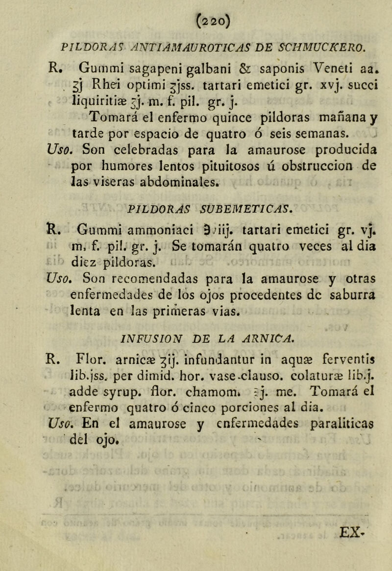 PILDORAS ANTIAMAUROTICAS DE SCHMUCKERO. V R. Gummi sagapeni galbani & saponis Veneti aa. gj Rhei optimi ^jss. tartarí emetici gr. xvj. succi liquiritlae rj. m. f. pil. gr. j. Tomará el enfermo quince pildoras mañana y tarde por espacio de quatro ó seis semanas. Uso. Son celebradas para la amaurose producida por humores lentos pituitosos ú obstrucción de las viseras abdominales. PILDORAS SUBEMETICAS. R. Gummi ammoniaci B ’iij. tartarí emetici gr. vj, m, f. pi!. gr. j. Se tomarán quatro veces al dia diez pildoras. Uso. Son recomendadas para la amaurose y otras enfermedades de los ojos procedentes de saburra lenta en las primeras vias. INFUSION DE LA ARNICA. R. Flor, arnicae ^ij. infundantur in aqure ferventis lib.jss, per dimid. hor. vase-clauso. colaturse iib.j. adde syrup. flor, chamom. * j. me. Tomará el enfermo quatro ó cinco porciones al dia. Uso, En el amaurose y enfermedades paraliticas del ojo.