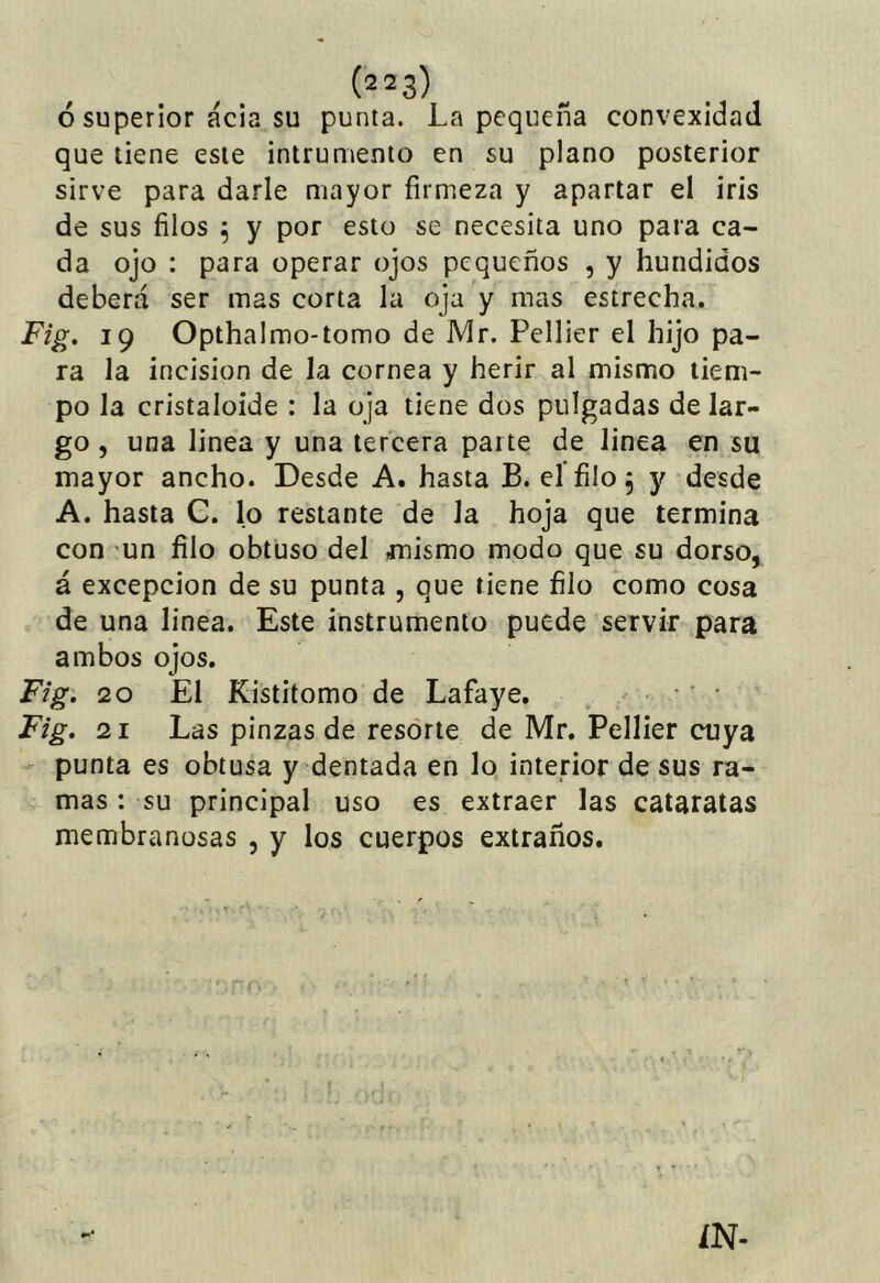 ¿superior acia su punta. La pequeña convexidad que tiene este ¡ntrumenio en su plano posterior sirve para darle mayor firmeza y apartar el iris de sus filos 5 y por esto se necesita uno para ca- da ojo : para operar ojos pequeños , y hundidos deberá ser mas corta la oja y mas estrecha. Fig. 19 Opthalmo-tomo de Mr. Pellier el hijo pa- ra la incisión de la cornea y herir al mismo tiem- po la cristaloide : la oja tiene dos pulgadas de lar- go , una linea y una tercera parte de linea en su mayor ancho. Desde A. hasta B. eífilo^ y desde A. hasta C. lo restante de la hoja que termina con un filo obtuso del mismo modo que su dorso, á excepción de su punta , que tiene filo como cosa de una linea. Este instrumento puede servir para ambos ojos. Fig. 20 El Kistitomo de Lafaye. •' • Fig. 21 Las pinzas de resorte de Mr. Pellier cuya punta es obtusa y dentada en lo intenor de sus ra- mas ; su principal uso es extraer las cataratas membranosas , y los cuerpos extraños. ÍN-