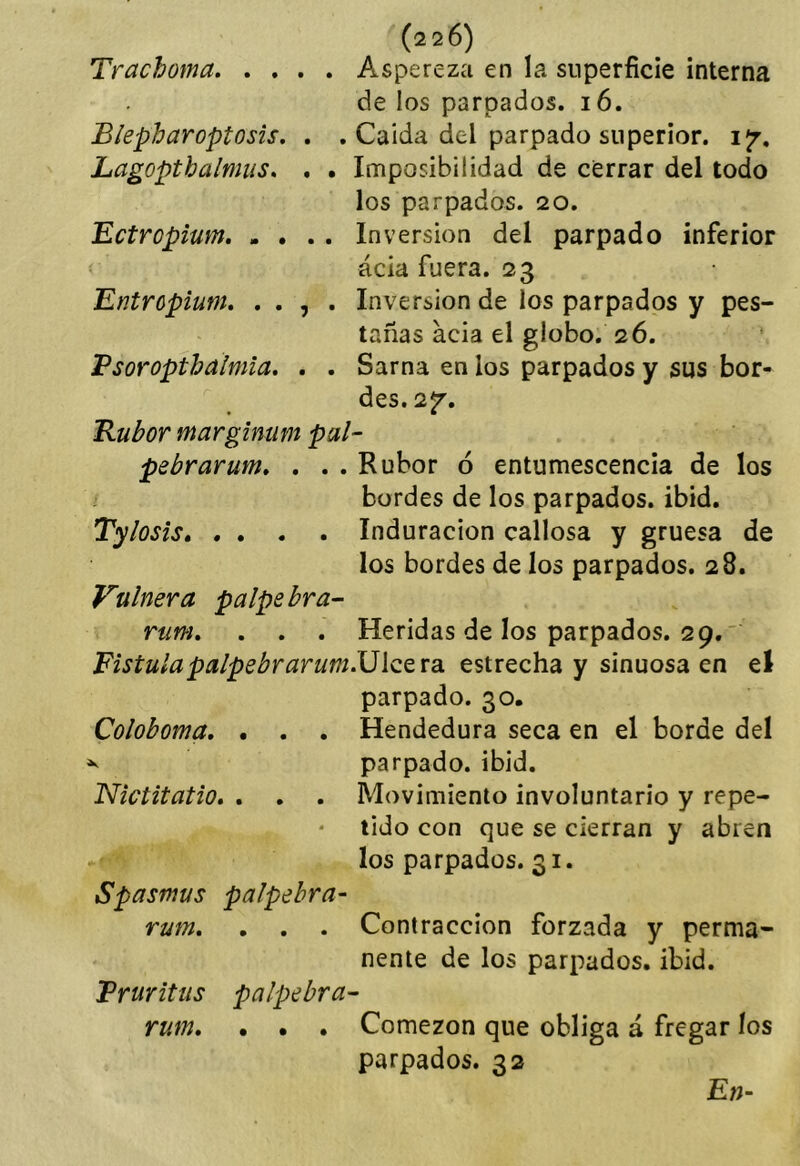 Trachoma, Aspereza en la superficie interna de los parpados. 16. Blepharoptosis, . . Caída del parpado superior, ijr, Lagopthalmiis. . . Imposibilidad de cerrar del todo los parpados. 20. Ectropium Inversión del parpado inferior acia fuera. 23 Entropium. . . , . Inversión de los parpados y pes- tañas acia el globo. 26. Psoroptbalmla. . . Sarna en los parpados y sus bor- des. 2f. Rubor marginum pal- pebrarum, . . . Rubor ó entumescencia de los bordes de los parpados, ibid, Tylosis Induración callosa y gruesa de los bordes de los parpados. 28. Vulnera palpe bra- rum, . . . Heridas de los parpados. 29. ' Fístulapalpebrarum.\J\QZ'[di estrecha y sinuosa en el parpado. 30. Coloboma, , . . Hendedura seca en el borde del ^ parpado, ibid. Nictitatio, . . . Movimiento involuntario y repe- tido con que se cierran y abren los parpados. 31. Spasmus palpehra- rum, , . . Contracción forzada y perma- nente de los parpados, ibid. Pruritus palpebra- rum, . • . Comezón que obliga á fregar los parpados. 32 En^