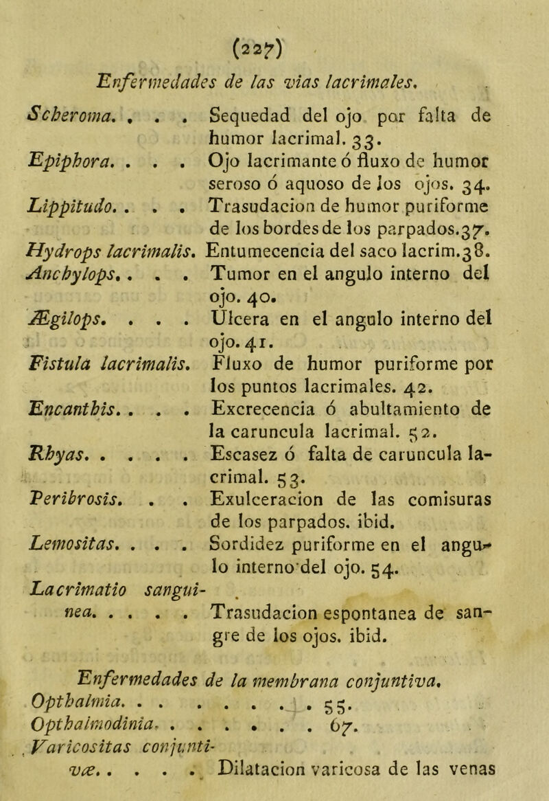 (22?)' Enfermedades de las vias lacrimales. Scheroma, , . . Sequedad del ojo por falta de humor lacrimal. 33. Epiphora. . . . Ojo lacrimante ó fluxo de humor seroso ó aquoso de los ojos. 34. Lippitudo. . . . Trasudación de humor puriforme de los bordes de los parpados.37. Hydrops lacrimalis, Entumecencia del saco lacrim.38. Anchylops,, . . Tumor en el ángulo interno del ojo. 40. Mgilops, . . . Ulcera en el ángulo interno del Fístula lacrimalis, Encantbis, . . . Rbyas Veribrosis, Lemositas. . . . Lacrimatio san gui- ñe a, « , , , OJO. 41. Fluxo de humor puriforme por los puntos lacrimales. 42. Excrecencia ó abultamiento de la carúncula lacrimal. 52. Escasez ó falta de carúncula la- crimal. 53. Exulceracion de las comisuras de los parpados, ibid. Sordidez puriforme en el angiu» lo interno’del ojo. 54. Trasudación espontanea de san- gre de los ojos. ibid. Enfermedades de la membrana conjuntiva, Opthalrnia gg. Opthaimodinia 67. , Varicositas conjunti- . . Dilatación varicosa de las venas