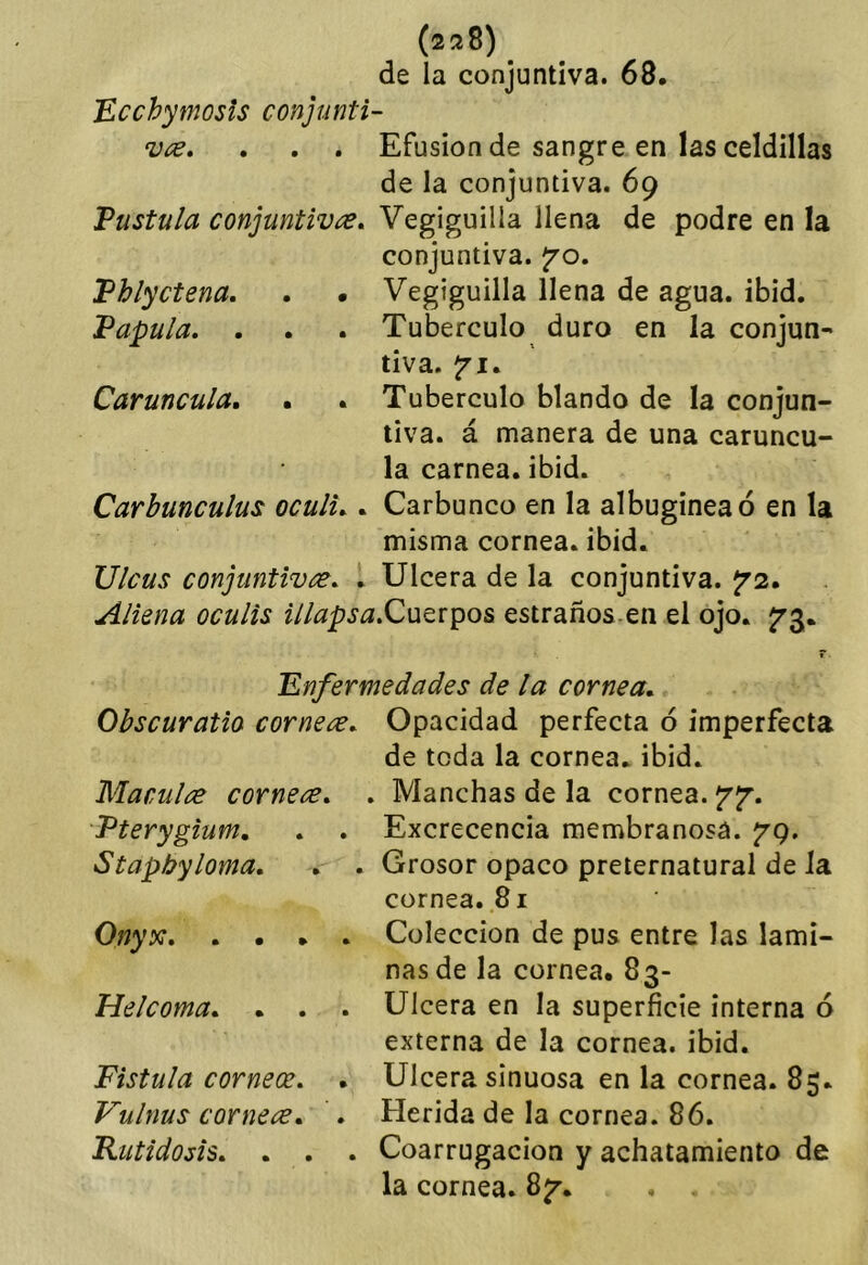 (2^8) de la conjuntiva. 68. 'Ecchymosis conjunti- vcE, . . . Efusión de sangre en las celdillas de la conjuntiva. 69 Vustula conjuntivas, Vegiguilla llena de podre en la conjuntiva, ^'o. Phlyctena. . • Vegiguilla llena de agua. ibid. Vapula, . . . Tubérculo duro en la conjun- tiva. Carúncula, . . Tubérculo blando de la conjun- tiva. á manera de una carúncu- la carnea.ibid. Carbunculus oculi,. Carbunco en la albugínea ó en la misma cornea, ibid. Ulcus conjuntivac, , Ulcera de la conjuntiva. Jr2. Aliena oculis illapsa,Q\Ji^x^o& estraños en el ojo. jrg, r 'Enfermedades de la cornea, Obscuratio cornete. Opacidad perfecta ó imperfecta de toda la cornea, ibid. Maculae cornea, , Manchas de la cornea. Vterygium, , , Excrecencia membranosa. 79. Stapbyloma, , , Grosor opaco preternatural de Ja cornea. 81 Onyy: Colección de pus entre las lami- nas de la cornea. 83- Helcoma, . . . Ulcera en la superficie interna ó externa de la cornea, ibid. Fistula corneos, . Ulcera sinuosa en la cornea. 85. Vulnas corneas, , Herida de la cornea. 86. Rutidosis, . . . Coarrugacion y achatamiento de la cornea. 8^. . ,