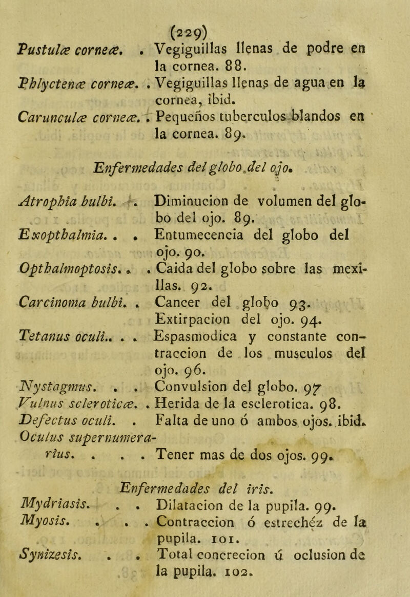 Vüstulce cornean, • Vegiguillas llenas de podre en la cornea. 88. 'B.hlycteníe cornete. . Vegiguillas llenas de agua en la cornea,ibid. Carunculce cornete, . Pequeños tubérculos blandos en ' la cornea. 89. Enfermedades del globo,del ojo, * Atrophia bulbu -. Diminución de volumen del glo- bo del ojo. 89. Exoptbalmia. . • Entumecencia del globo del ojo. 90. Opthalmoptosis* . . Caída del globo sobre las mexl- llas. 92. Carcinoma bulbi, * Cáncer del globo 93. Extirpación del ojo. 94. Tetanus oculi., . * Espasmodica y constante con- tracción de los músculos del ojo. 96. JSlystagmus. . . Convulsión del globo. 9^ Vulnus scleroticce. , Herida de la esclerótica. 98. JDefectus oculi. . Falta de uno ó ambos ojos, ibid* Oculus supernumera- rius. . . . Tener mas de dos ojos. 99* Enfermedades del iris. Mydriasis. , . Dilatación de la pupila. 99. Myosis. . , . Contracción ó estrechez de la pupila. loi. Synizesis, . • Total concreción ú oclusión de la pupila. 102.