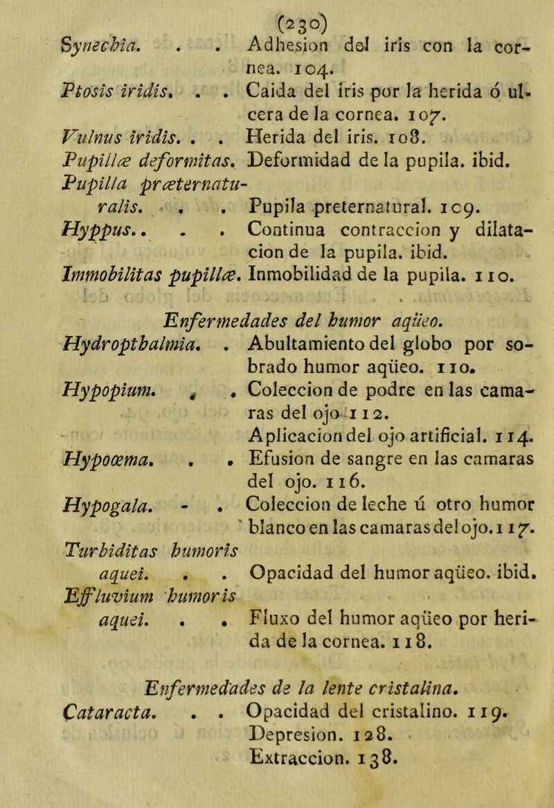 (23°) Synechia. . . Adhesión d&I iris con la cor- nea. 104. Ttosis iridis» . . Calda del iris por la herida 6 ul- cera de la cornea. lO^’. Viilnus iridis. . . Herida del iris. 108. Vupillíe deformitas* Deformidad de la pupila, ibid. J^upilla prí^ternatu- ralis. , . Pupila preternatural. 109. Hyppus», . . Continua contracción y dilata- ción de la pupila, ibid. Immobilitas pupill¿e, Inmobilidad de la pupila, no. Enfermedades del humor aqiieo. Hydroptbalmia. . Abultamiento del globo por so- brado humor aqüeo. no. Hypopium» ^ , Colección de podre en las cama- ras del ojo 112. Aplicaciondeí ojo artificial. 114. Hypocema, . • Efusión de sangre en las enmaras del ojo. 116. Hypogala, • . Colección de leche ú otro humor ' blanco en las camaras del ojo. 11 jr. Turbiditas bumoris aquei. . . Opacidad del humor aqüeo. ibid. Effluvium bumoris aqueL . • FIuxo del humor aqüeo por heri- da de la cornea. 118. Enfermed'ades de la lente cristalina, Cataracta, . . Opacidad del cristalino. 119. Depresión. 128. Extracción. 138.