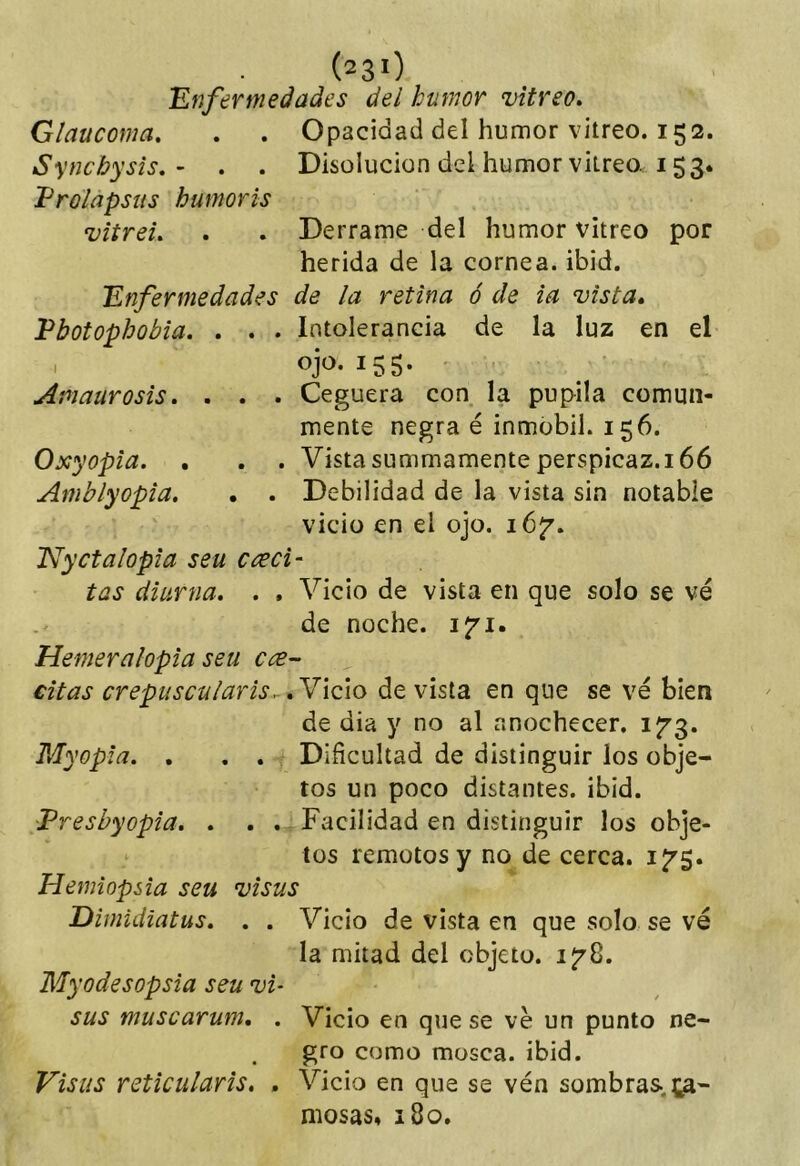 (23>) Enfermedades del humor vitreo» Glaucoma. . . Opacidad del humor vitreo. 152. Synchysis. - . . Disolución del humor vitreo. 153. Prolapsus humoris vitreL . . Derrame del humor vitreo por herida de la cornea, ibid. Enfermedades de la retina ó de ia vista» Pbotophobia. . . . Intolerancia de la luz en el Amaurosis» . . . Ceguera con la pupila comun- mente negra é inmobil. 156. Oxyopia. . . . Vista summamente perspicaz. 166 Amblyopia» . . Debilidad de la vista sin notable vicio en el ojo. 16^. Nyctalopia seu creci- tas diurna» » » Vicio de vista en que solo se vé de noche, ijri. Hemeralopia seu citas crepuscularis...»N\Q\o de vista en que se ve bien de dia y no al anochecer, ifg. Myopla» , . . Dificultad de distinguir los obje- tos un poco distantes, ibid. Preshyopia» » . . Facilidad en distinguir los obje- tos remotos y no de cerca. i^$» Hemiopsia seu visus Dimidiatus» . . Vicio de vista en que solo se vé la mitad del objeto. 1^8. Myodesopsia seu vi- sus muscarum, . Vicio en que se ve un punto ne- gro como mosca, ibid. Visus reticularis, » Vicio en que se vén sombras, te- mosas, 180.