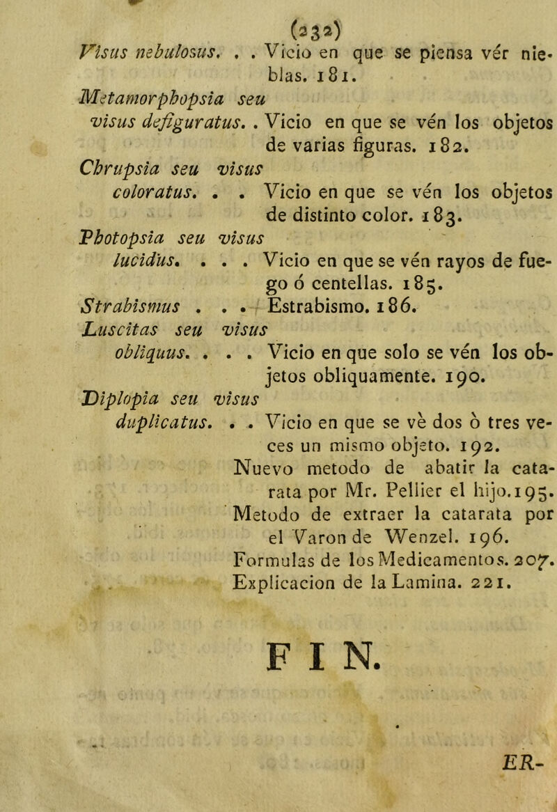 Visas nebulosas. • • (23») Vicio en que se piensa vér nie- blas. 181. Metamorphopsia seu visas deflguratus. . Vicio en que se ven los objetos de varias figuras. 182. Chrupsia seu visas coloratus, . . Vicio en que se ven los objetos de distinto color. 183. Pbotopsia seu visas lucidas* . . . Vicio en que se ven rayos de fue- go ó centellas. 185. Strabismas . . • Estrabismo. 186. Luscitas seu visas obliq^uus, , . . Vicio en que solo se vén los ob- jetos obliquamente. 190. Diplopia seu visas duplicatus. • . Vicio en que se ve dos b tres ve- ces un mismo objeto. 192. Nuevo método de abatir la cata- rata por Mr. Pellier el hijo. 195. Método de extraer la catarata por el Varón de Wenzel. 196. Formulas de los Medicamentos. 20^. Explicación de la Lamina. 221. F I ER-