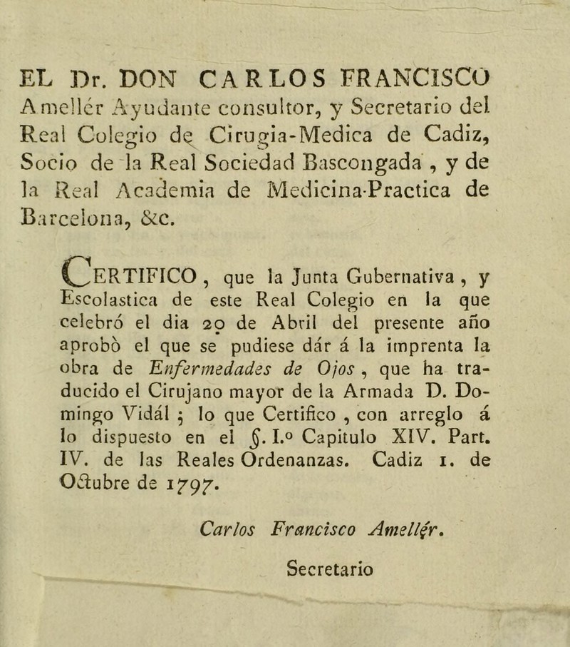 EL Dr. DON CARLOS FRANCISCO Amellcr Ayudante consultor, y Secretario del Real Colegio d^ Cirugia-Medica de Cádiz, Socio de'la Real Sociedad Bascongada , y de la Real Academia de Medicina-Practica de Barcelona, &c. (Certifico , que la junta Gubernativa , y Escolástica de este Real Colegio en la que celebró el dia 29 de Abril del presente año aprobó el que se pudiese dar á la imprenta la obra de Enfermedades de Ojos , que ha tra- ducido el Cirujano mayor de la Armada D. Do- mingo Vidál ^ lo que Certifico , con arreglo á lo dispuesto en el 1.° Capitulo XIV. Part. IV. de las Reales Ordenanzas. Cádiz i. de Octubre de Carlos Francisco Amellar, Secretario