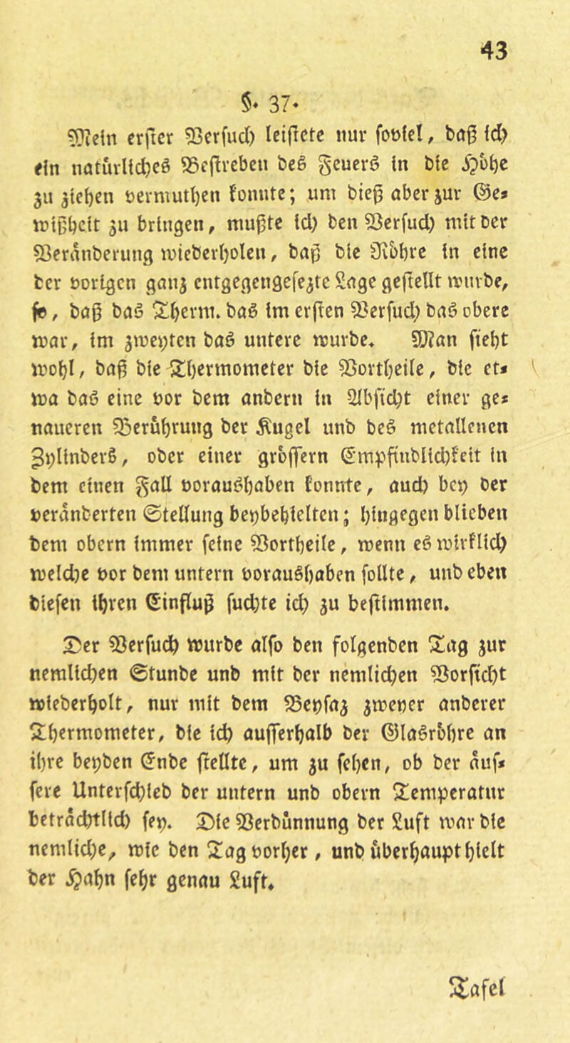 §♦ 37‘ 5îîein erficr 53crfucï) Icifïcte nur foüfeï, bûg Id? fin nût5vlid)cê S5f|tvebcn beê gcucrô In ble 3u atcfjen t)ei-mutl)en fonutc; um bie^abcrjuv ®c» mtßbcit 311 bringen, niuptc Id) ben 53cr(ud) mit Der 53eranberung uncbevl)olcn, bap blc Üvbbi'c in eine ter borigen gemj entgegengefe^te Sage gcftellt miube, fe, baß baö ^^erm. baè Im erften 33erfud) bnê obere war, Im jmepten baê untere würbe» ÇOîan ftetjt wdI)I , ba^ ble StOermometer bie 5Sortl)eilc, blc et* wa ba6 eine bor bem anbern In 2lbfid)t einer ge* naucren 33erûf)rung ber ^ugel unb beê metallenen ^pUnberß, ober einer grbffern S'mv»ftubUd)!ett In bem einen ^all borauéftaben tonnte, aud) bc^ Der beranberten ©tellung bepbebielten ; l)lngegcn blieben bem Obern Immer feine 53ortbeiIe, wenn eöwirflld) weld)e bor bem untern borauêl)aben [oUte, unb eben blefen i^ren Sinflu^ fud)tc id) 3U beftlmmen. Süer 53erfu^ würbe aifo ben folgenbcn S^ag jur neralicben ©tunbe unb mit ber nemlicben 5îorftd)t wieberbolt, nur mit bem SSepfa^ jwewer anberer S;bermometer, ble leb aufterbalb ber ©laêr&bre an i()re bepben ^nbe ftelltc, um 3U fel)en, ob ber auf* fere Unterfd)leb ber untern unb obern îtemperatur betracbtlld) fep. SMe 53erbünnung ber 2uft war ble nemlid)e, wie ben Sag borner, unb uberböuptbidt ber .^abn fe^r genau 2uft, 5lafel