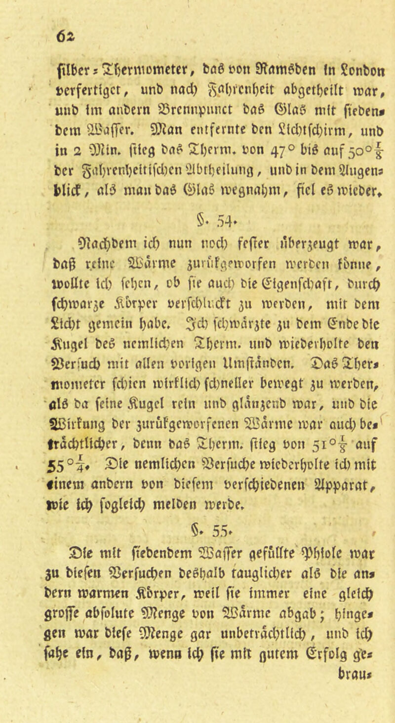flbcrîS^^erniDtticter, bûê t'oit Sîflm^ben fit Sonbon t>erfertigcr, unb nad) j^_al)rcn^ett abgct^ctlt raar, uub im anbern Srem^Jimct bôê ©l(tê mit fteben* bcm ai'a(Tcr. 9}îan entfernte ben £id)tfd)ivm, unb in 1 0}îin. ftieg bn^ 2:i)crm. uon 47° biê ôuf5o°|- ber §iii)venl)citifd)cn ^Ibtbeilung, unbin bemSIugena blid, nlîS nirtu baê 0lrtê ivegnn^m, ftcl eô mieber» §• 54* 9]ûd)bem id? nun nod) fcjler überzeugt trar, bag reine ^'itime ^uvufgeirorfen ivcrbcn fonne, U5oUtc id) fcl)cn, ob fie ûud) bie (5igenfd)ûfr, burd) fcbmnrje Âbrper üerfd)U;dft 511 mevbcn, mit bem Sid)t gemein i)flbe. ^d) fd)wdrjte ju bem S'nbe bic Ä'ugel beê ncmiidjen 3d)cnn. unb mieberbolte beti Sßermd) mit nllen uorigeu Um|tdnbcn. 2)aê 2d)era tnometer fd)icn mirflld) fd)ncller bemegt ju merben, ûlô bit feine Äugel rein unb glitnjenb mar, unb bic Sßirfung ber 3urûfgen?orfcnen 5S3drmc mar oud;be**^ IrâcbtUcber, benn bnê 2;i)enn. ftieg bon 5i°|- auf 55°i* ncraltdjcn ^erfudje mieberbolte id) mit ftnem anbern bon biefem berfebiebenen üipparat, ibic l(^ fogleld; melben merbe» §* 55* Sic mit ftebcnbem SBaffer gefüllte «Pbfole mat 3u biefen fSerfueben beêbalb fûuglid)er alô bie an» bern marmen Âbr^jer, metl fie immer eine gleich groffe abfolute ?!}?enge bon îHJitrmc nbgab ; t)inQet gen mar blefe OJîenge gar nnbetrâd)tlid), unb id) fabc ein, baß, menu Id) fie mit gutem Erfolg ge« brau«