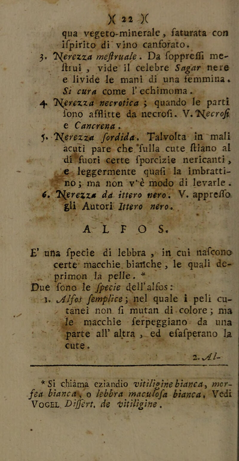 qua vegeto-minerale, faturata con ifpirito di'vino canforato.^ 3. J^erezza meftruale. Da foppreflì me- llrui_, vide il celebre Sagar nere e livide le mani di una femmina. Si cura come T echimoma . 4 'Hjerezza Necrotica j quando le parti fono afflitte da necrofi. y.Jiecrofi , e Cancrena. J^erezza fordtda. Talvolta in'mali acuti pare che *fulla cute ftiano al di*fuorì certe fporcizie nericanti, e leggermente quafi la imbratti- '' no; ma non v’è modo di levarle. 6, 'Nerezza da Utero nero. V. apprcflb gli Autori Ittero nero, , A- L F P S. £’ una fpecie di lebbra , in cui nafcono certe macchie, bianche, le quali de- ^ primon la pelle. * Due fono le fpecie ^ell’alfos; 1. .Alfos femplice; nel quale i peli cu- tanei non fi mutan di colore ; nia '. )e macchie fefpeggiano da una ' parte all’ altra , ed efafperano la cute. '. Z..AI- * Si chiàma eziandio vitiligine bianca.^ nicr- fea biancafo lebbra maculofa bianca. Vedi V^OGEL. Dijfért. de ’tiitiligine.