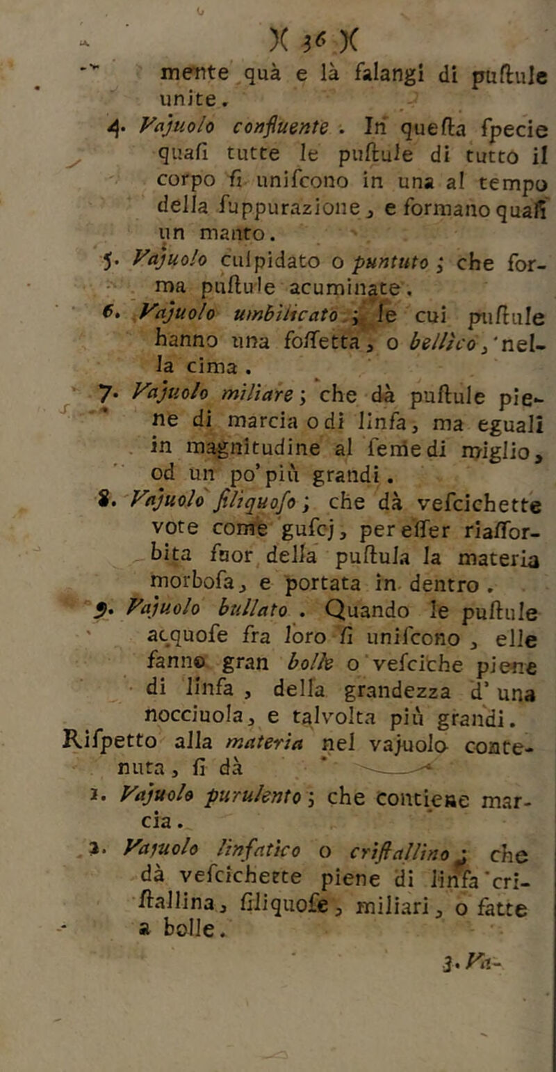 niente qua e là falangi di puftulc unite, Vajuolo confmnte . In quella fpecie quafi tutte le puftule di tutto il corpo fi unifcono in una a! tempo della fuppurazione j e formano quafi un manto. 5. Vajuolo cui pidato o puntuto ; che for- ^ ma pullu'le acuminate, 6, ^Vajuolo umbìiicatò .i- ÌQ cui ptifiule hanno una fo/fettaa o bellico /neU la cima . 7. Vajuolo miliare \ che dà puftule pie- ne di marcia odi linfa, ma eguali , in magnitudine al Tenie di miglio, od un po’più grandi. S. Vajuolo filiquofo ; che dà vefcichette vote come gufcj, pereifer riaftbr- bita fuor, della pullula la materia morbofa, e portata in dentro . Vajuolo bullato . Quando le puftule ' acquofe fra loro fi unifcono, elle fami© gran bolle o'vefcithe piene • di linfa , della grandezza d’ una nocciuola, e talvolta più grandi. Rifpetto alla materia nel vajuolo conte- nuta , fi dà * ^ 1. Vajuolo purulentoche contiene mar- cia . a. Vamlo linfatico o crifiallino : che dà vefcichette piene di linfa’cri- ftallina, fiiiquofe, miliari, o fatte a bolle.