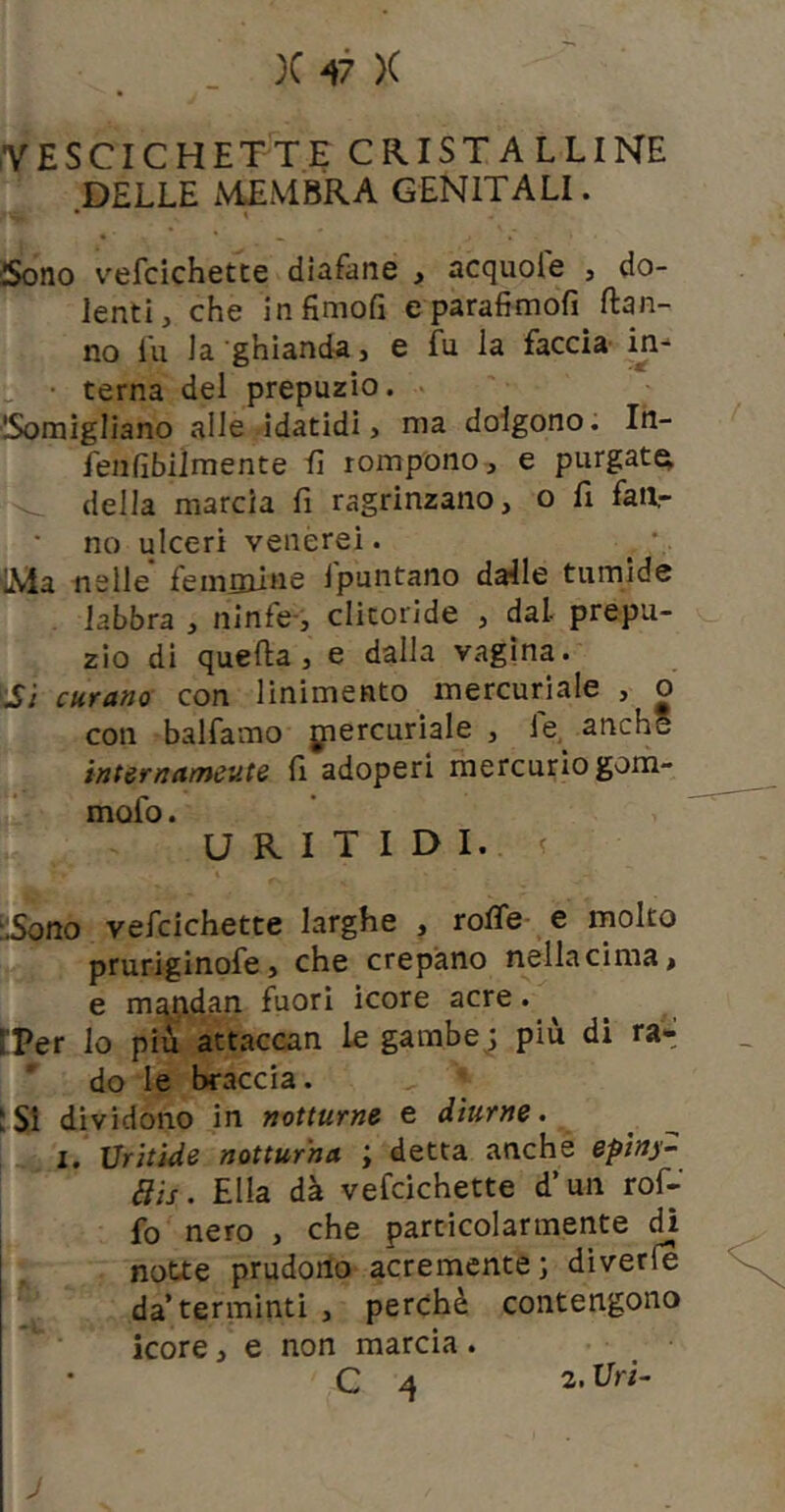 VESCICHETTE CRISTALLINE DELLE MEMBRA GENITALI. • \ Sono v'efcichetce diafane , acquole , do- lenti, che infimoE eparafimofì Han- no fu la ghianda, e fu la faccia in- terna dei prepuzio. ■ISomigliano alle-idatidi, ma dolgono. In- fenfìbilmente lì rompono, e purgata della marcia fi ragrinzano, o fi faa- no ulceri venerei. ^ • LMa nelle feminine Ipuntano dalle tumide labbra , ninfe-, clitoride , dal prepu- zio di quella, e dalla vagina. ■Si curano con linimento mercuriale , o con balfamo jpercuriale , fe, anche internameute fi adoperi mercurio gom- mofo. U R I T I D I.. ? :iSono vefcichette larghe , rolfe e inolto pruriginofe, che crepano nella cima, e m^^idan fuori icore acre. ^ ^ tPer lo più attaccan le gambe 3 più di rai»; do le braccia. ;Si dividono in notturne e diurne. I. Vritide notturna ; detta anche epìny- aìs. Ella dà vefcichette d’un rof- fo nero , che particolarmente dì notte prudono acremente; diverfe da’terminti, perchè contengono icore, e non marcia.