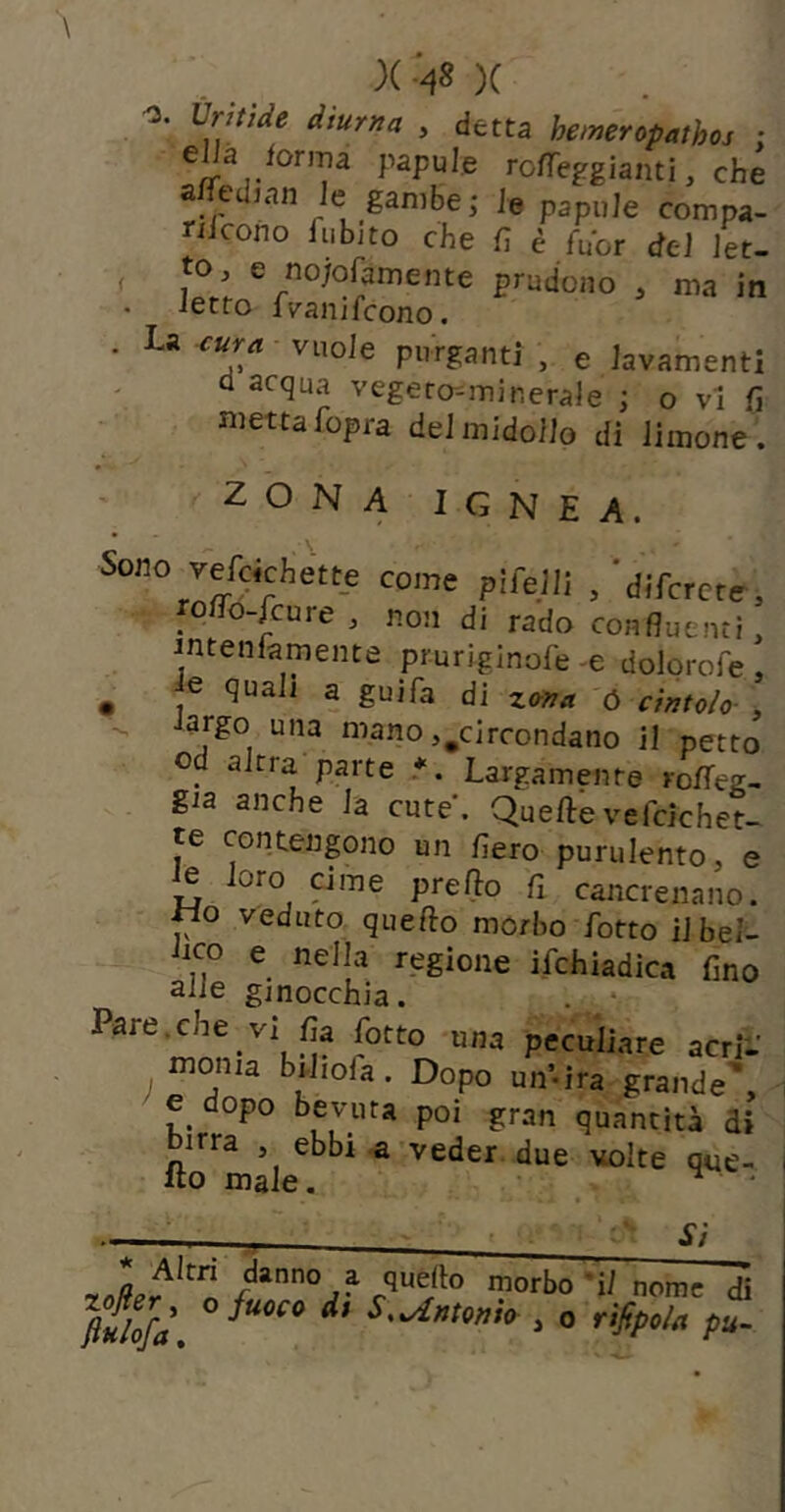 . , )( )( <3. Ùritìde diurna , detta hemeropathoj • ro/Tefgianti, che a^edian Je gambe; le papuJe compa- nicono fubjto che fi è fuor del Jet- , to, e no/ofamente prudono , ma in letto fvanifeono. . La vuole purganti , e iavamenti Q acqua vegeto-minerale ; o vi fi niettafopra del midollo di limone . 4. ZONA IGNEA. Sono vercichett_e come pifejll ,'difcrcrr, roffo-feure, non di rado confluenti, intenfamente pruriginofe -e dolorofe , ^ e quali a guifa di ó cintolo- ,  ^■'3no,^circondano il petto od altra parte *. Largamente roffeg- gia anche la cute. Quelle ve icichet- te contenpio un fiero purulento, e e loro cime prelìo fi cancrenano, «o veduto quello morbo fiotto il bel- Lco e nella regione ifichiadica fino aiie ginocchia. . • Pare.che vi fia fiotto una peculiare acri- monia bi-liola. Dopo uifi-ira grande', e dopo bevuta poi gran quantità di birra , ebbi a veder, due volte que- llo male. ^ * Si nome di Julofà S,^ntont<r , o rìfipola pu-